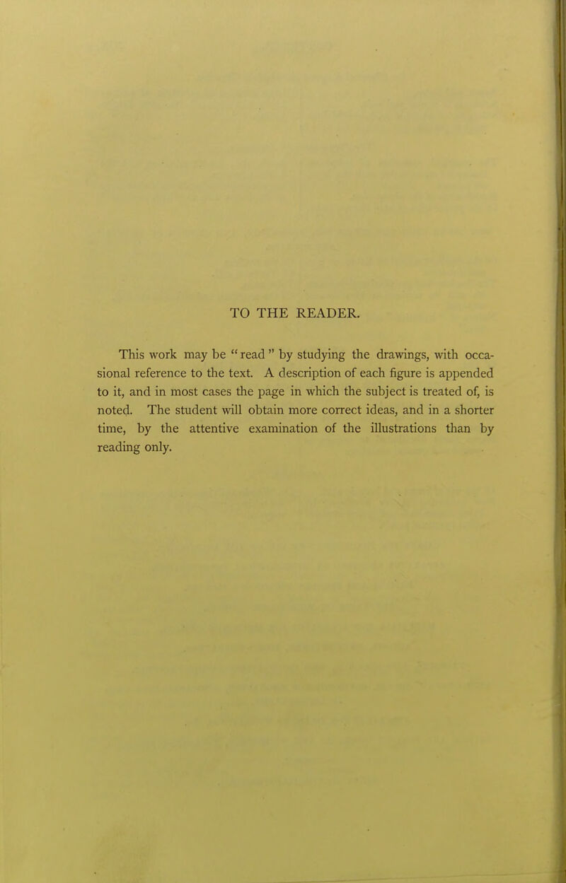 TO THE READER. This work may be read by studying the drawings, with occa- sional reference to the text. A description of each figure is appended to it, and in most cases the page in which the subject is treated of, is noted. The student will obtain more correct ideas, and in a shorter time, by the attentive examination of the illustrations than by reading only.