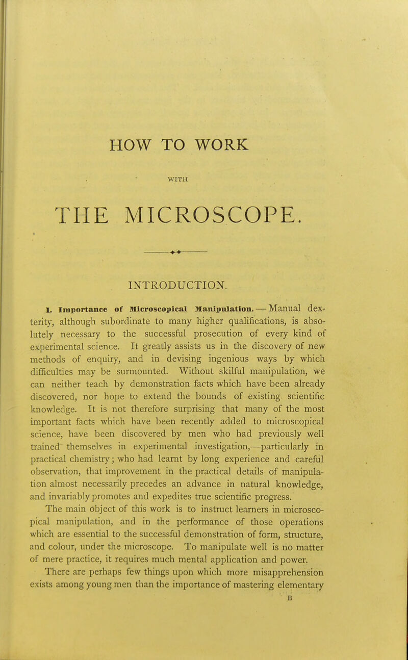 HOW TO WORK \VIT1£ THE MICROSCOPE. —— INTRODUCTION. 1. Importance of Microscopical Manipnlation. — Manual dex- terity, although subordinate to many higher quaUfications, is abso- lutely necessary to the successful prosecution of every kind of experimental science. It greatly assists us in the discovery of new- methods of enquiry, and in devising ingenious ways by which difficulties may be surmounted. Without skilful manipulation, we can neither teach by demonstration facts which have been already discovered, nor hope to extend the bounds of existing scientific knowledge. It is not therefore surprising that many of the most important facts which have been recently added to microscopical science, have been discovered by men who had previously well trained themselves in experimental investigation,—particularly in practical chemistry; who had leamt by long experience and careful observation, that improvement in the practical details of manipula- tion almost necessarily precedes an advance in natural knowledge, and invariably promotes and expedites true scientific progress. The main object of this work is to instruct learners in microsco- pical manipulation, and in the performance of those operations which are essential to the successful demonstration of form, structure, and colour, under the microscope. To manipulate well is no matter of mere practice, it requires much mental application and power. There are perhaps few things upon which more misapprehension exists among young men than the importance of mastering elementary B