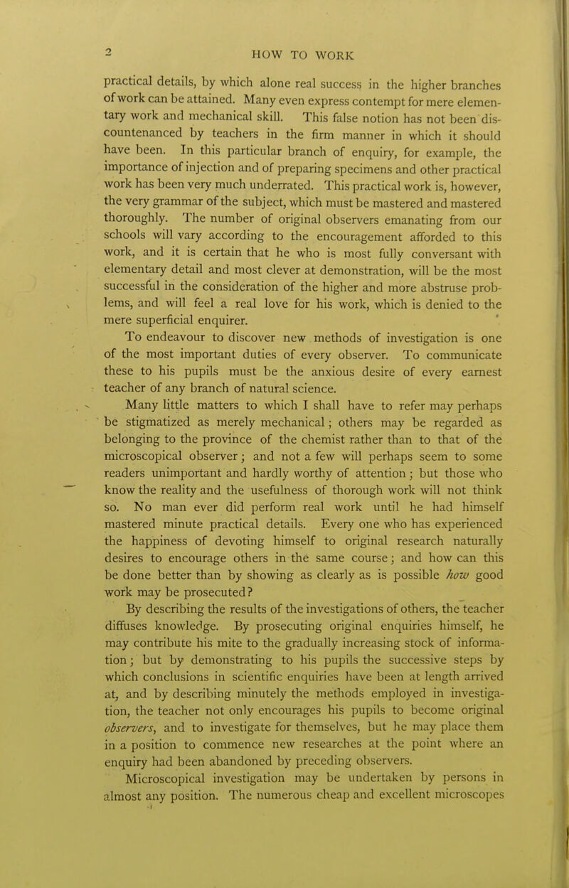 practical details, by which alone real success in the higher branches of work can be attained. Many even express contempt for mere elemen- tary work and mechanical skill. This false notion has not been dis- countenanced by teachers in the firm manner in which it should have been. In this particular branch of enquiry, for example, the importance of injection and of preparing specimens and other practical work has been very much underrated. This practical work is, however, the very grammar of the subject, which must be mastered and mastered thoroughly. The number of original observers emanating from our schools will vary according to the encouragement afforded to this work, and it is certain that he who is most fully conversant with elementary detail and most clever at demonstration, will be the most successful in the consideration of the higher and more abstruse prob- lems, and will feel a real love for his work, which is denied to the mere superficial enquirer. To endeavour to discover new methods of investigation is one of the most important duties of every observer. To communicate these to his pupils must be the anxious desire of every earnest teacher of any branch of natural science. Many little matters to which I shall have to refer may perhaps be stigmatized as merely mechanical; others may be regarded as belonging to the province of the chemist rather than to that of the microscopical observer; and not a few will perhaps seem to some readers unimportant and hardly worthy of attention; but those who know the reality and the usefulness of thorough work will not think so. No man ever did perform real work until he had himself mastered minute practical details. Every one who has experienced the happiness of devoting himself to original research naturally desires to encourage others in the same course; and how can this be done better than by showing as clearly as is possible how good work may be prosecuted? By describing the results of the investigations of others, the teacher diffuses knowledge. By prosecuting original enquiries himself, he may contribute his mite to the gradually increasing stock of informa- tion ; but by demonstrating to his pupils the successive steps by which conclusions in scientific enquiries have been at length arrived at, and by describing minutely the methods employed in investiga- tion, the teacher not only encourages his pupils to become original observers, and to investigate for themselves, but he may place them in a position to commence new researches at the point where an enquiry had been abandoned by preceding observers. Microscopical investigation may be undertaken by persons in almost any position. The numerous cheap and excellent microscopes