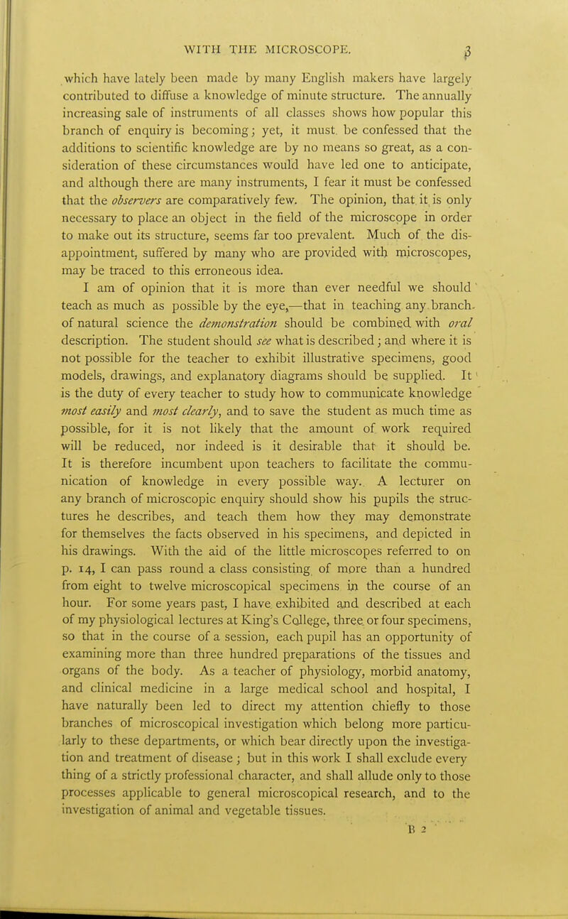 which have lately been made by many English makers have largely contributed to diffuse a knowledge of minute structure. The annually increasing sale of instruments of all classes shows how popular this branch of enquiry is becoming; yet, it must, be confessed that the additions to scientific knowledge are by no means so great, as a con- sideration of these circumstances would have led one to anticipate, and although there are many instruments, I fear it must be confessed that the observers are comparatively few. The opinion, that, it is only necessary to place an object in the field of the microscope in order to make out its structure, seems far too prevalent. Much of the dis- appointment, suffered by many who are provided with microscopes, may be traced to this erroneous idea. I am of opinion that it is more than ever needful we should teach as much as possible by the eye^—that in teaching any. branch- of natural science the demonstration should be combined with oral description. The student should see what is described; and where it is not possible for the teacher to exhibit illustrative specimens, good models, drawings, and explanatory diagrams should be supplied. It' is the duty of every teacher to study how to communicate knowledge most easily and most clearly, and to save the student as much time as possible, for it is not likely that the amount of work rec[uired will be reduced, nor indeed is it desirable that it should be. It is therefore incumbent upon teachers to facilitate the commu- nication of knowledge in every possible way.. A lecturer on any branch of microscopic enquiry should show his pupils the struc- tures he describes, and teach them how they may demonstrate for themselves the facts observed in his specimens, and depicted in his drawings. With the aid of the little microscopes referred to on p. 14, I can pass round a class consisting of more than a hundred from eight to twelve microscopical specimens in the course of an hour. For some years past, I have exhibited and described at each of my physiological lectures at King's College, three or four specimens, so that in the course of a session, each pupil has an opportunity of examining more than three hundred preparations of the tissues and organs of the body. As a teacher of physiology, morbid anatomy, and clinical medicine in a large medical school and hospital, I have naturally been led to direct my attention chiefly to those branches of microscopical investigation which belong more particu- larly to these departments, or which bear directly upon the investiga- tion and treatment of disease \ but in this work I shall exclude every thing of a strictly professional character, and shall allude only to those processes applicable to general microscopical research, and to the investigation of animal and vegetable tissues.