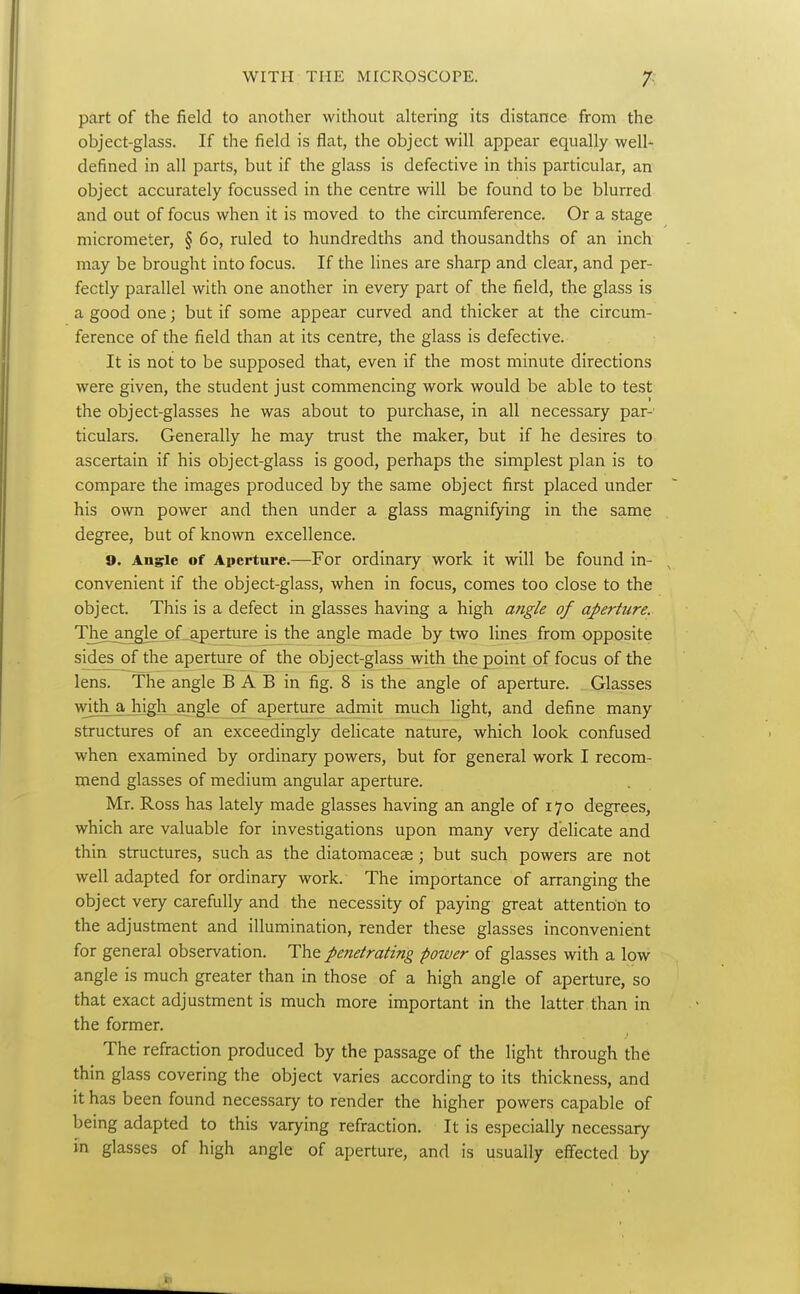 part of the field to another without altering its distance from the object-glass. If the field is flat, the object will appear equally well- defined in all parts, but if the glass is defective in this particular, an object accurately focussed in the centre will be found to be blurred and out of focus when it is moved to the circumference. Or a stage micrometer, § 60, ruled to hundredths and thousandths of an inch may be brought into focus. If the lines are sharp and clear, and per- fectly parallel with one another in every part of the field, the glass is a good one; but if some appear curved and thicker at the circum- ference of the field than at its centre, the glass is defective. It is not to be supposed that, even if the most minute directions were given, the student just commencing work would be able to test the object-glasses he was about to purchase, in all necessary par- ticulars. Generally he may trust the maker, but if he desires to ascertain if his object-glass is good, perhaps the simplest plan is to compare the images produced by the same object first placed under his own power and then under a glass magnifying in the same degree, but of known excellence. 9. Angle of Aperture.—For ordinary work it will be found in- convenient if the object-glass, when in focus, comes too close to the object. This is a defect in glasses having a high a?igle of aperture. The^ngle of aperture is the angle made by two lines from opposite sides of the aperture of the object-glass with the point of focus of the lens. The angle B A B in fig. 8 is the angle of aperture. Glasses with a high angle of aperture admit much light, and define many structures of an exceedingly delicate nature, which look confused when examined by ordinary powers, but for general work I recom- mend glasses of medium angular aperture. Mr. Ross has lately made glasses having an angle of 170 degrees, which are valuable for investigations upon many very delicate and thin structures, such as the diatomaceae; but such powers are not well adapted for ordinary work. The importance of arranging the object very carefully and the necessity of paying great attention to the adjustment and illumination, render these glasses inconvenient for general observation. The penetrating power of glasses with a low angle is much greater than in those of a high angle of aperture, so that exact adjustment is much more important in the latter than in the former. The refraction produced by the passage of the light through the thin glass covering the object varies according to its thickness, and it has been found necessary to render the higher powers capable of being adapted to this varying refraction. It is especially necessary in glasses of high angle of aperture, and is usually effected by