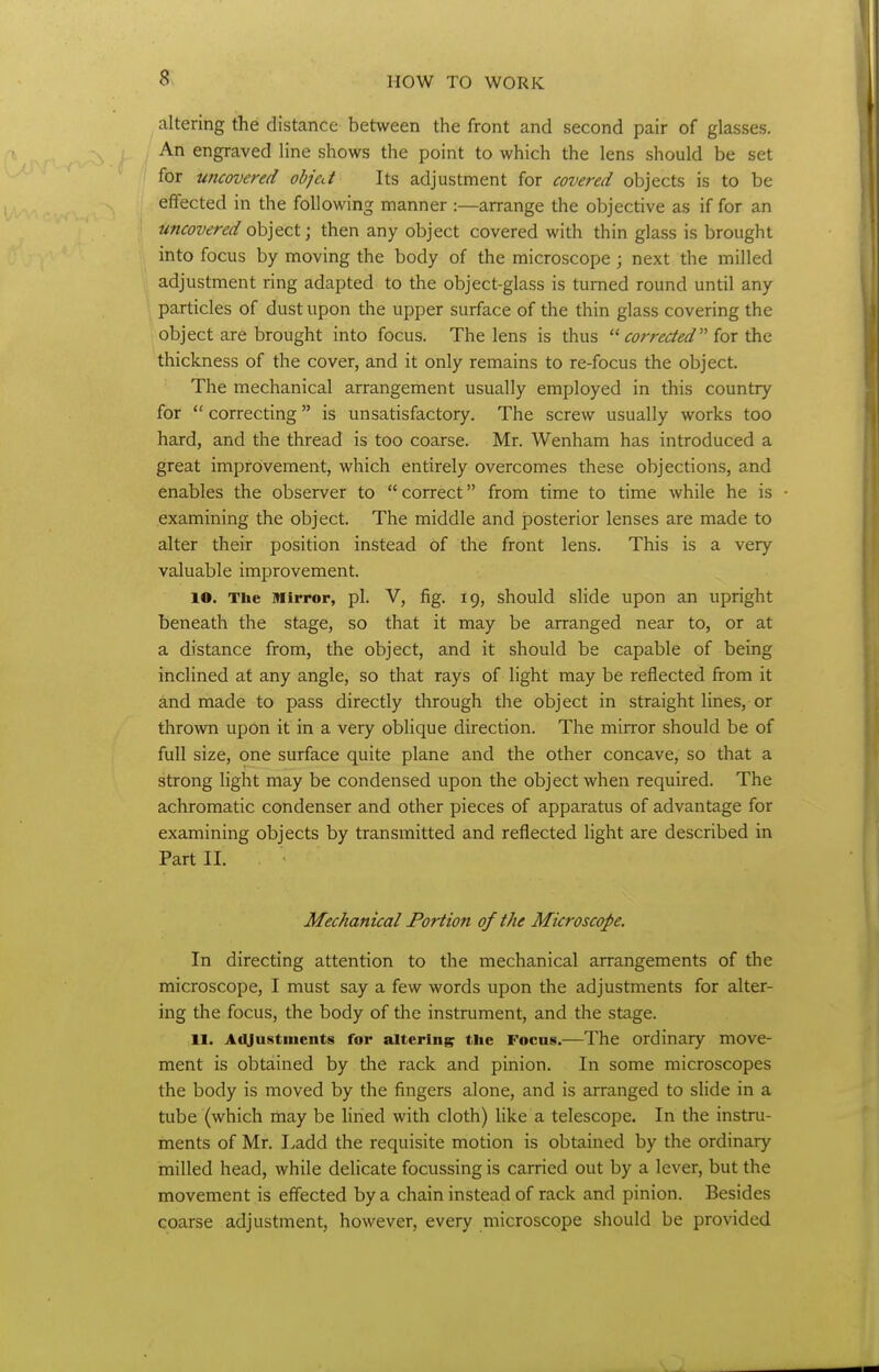 altering the distance between the front and second pair of glasses. An engraved line shows the point to which the lens should be set for uncovered objed Its adjustment for covered objects is to be effected in the following manner :—arrange the objective as if for an uncovered o\i]^QX.; then any object covered with thin glass is brought into focus by moving the body of the microscope ; next the milled adjustment ring adapted to the object-glass is turned round until any particles of dust upon the upper surface of the thin glass covering the object are brought into focus. The lens is thus corrected'''iox \}[^<i. thickness of the cover, and it only remains to re-focus the object. The mechanical arrangement usually employed in this country for  correcting is unsatisfactory. The screw usually works too hard, and the thread is too coarse. Mr. Wenham has introduced a great improvement, which entirely overcomes these objections, and enables the observer to correct from time to time while he is examining the object. The middle and posterior lenses are made to alter their position instead of the front lens. This is a very valuable improvement. lO. The Mirror, pi. V, fig. 19, should slide upon an upright beneath the stage, so that it may be arranged near to, or at a distance from, the object, and it should be capable of being inclined at any angle, so that rays of light may be reflected from it and made to pass directly through the object in straight lines, or throvra upon it in a very oblique direction. The mirror should be of full size, one surface quite plane and the other concave, so that a strong light may be condensed upon the object when required. The achromatic condenser and other pieces of apparatus of advantage for examining objects by transmitted and reflected light are described in Part II. Mechanical Portion of the Microscope. In directing attention to the mechanical arrangements of the microscope, I must say a few words upon the adjustments for alter- ing the focus, the body of the instrument, and the stage. H. AiUustnients for altering the Focus.—The ordinary move- ment is obtained by the rack and pinion. In some microscopes the body is moved by the fingers alone, and is arranged to slide in a tube (which may be lined with cloth) like a telescope. In the instru- ments of Mr. I^add the requisite motion is obtained by the ordinary milled head, while delicate focussing is carried out by a lever, but the movement is effected by a chain instead of rack and pinion. Besides coarse adjustment, however, every microscope should be provided