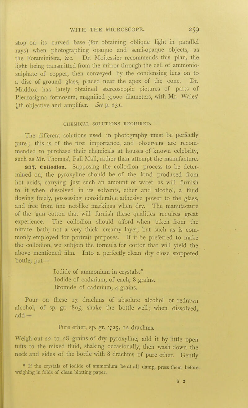 Stop on its curved base (for obtaining oblique light in parallel rays) when photographing opaque and semi-opaque objects, as the Foraminifera, &c. Dr. Moitessier recommends this plan, the light being transmitted from the mirror through the cell of ammonio- sulphate of copper, then conveyed by the condensing lens on to a disc of ground glass, placed near the apex of the cone. Dr. Maddox has lately obtained stereoscopic pictures of parts of Pleurosigma formosum, magnified 3,000 diameters, with Mr. Wales' -i-th objective and amplifier. See i). 231. CHEMICAL SOLUTIONS REQUIRED. The different solutions used in photography must be perfectly pure; this is of the first importance, and observers are recom- mended to purchase their chemicals at houses of known celebrity, such as Mr. Thomas', Pall Mall, rather than attempt the manufacture. 337. couoaion.—Supposing the collodion process to be deter- mined on, the pyroxyline should be of the kind produced from hot acids, carrying just such an amount of water as will furnish to it when dissolved in its solvents, ether and alcohol, a fluid flo\ving freely, possessing considerable adhesive power to the glass, and free from fine net-like markings when dry. The manufacture of the gun cotton that will furnish these qualities requires great experience. The collodion should afford when taken from the nitrate bath, not a very thick creamy layer, but such as is com- monly employed for portrait purposes. If it be preferred to make the collodion, we subjoin the formula for cotton that will yield the above mentioned film. Into a perfectly clean dry close stoppered bottle, put— Iodide of ammonium in crystals.* Iodide of cadmium, of each, 8 grains. Bromide of cadmium, 4 grains. Pour on these 13 drachms of absolute alcohol or redrawn alcohol, of sp. gr. -805, shake the botde well; when dissolved, add — Pure ether, sp. gr. 725, 12 drachms. Weigh out 22 to 28 grains of dry pyroxyline, add it by little open tufts to the mixed fluid, shaking occasionally, then wash down the neck and sides of the bottle with 8 drachms of pure ether. Gently * If the crystals of iodide of ammonium be at all damp, press them before weighing in folds of clean blotting paper. S 2