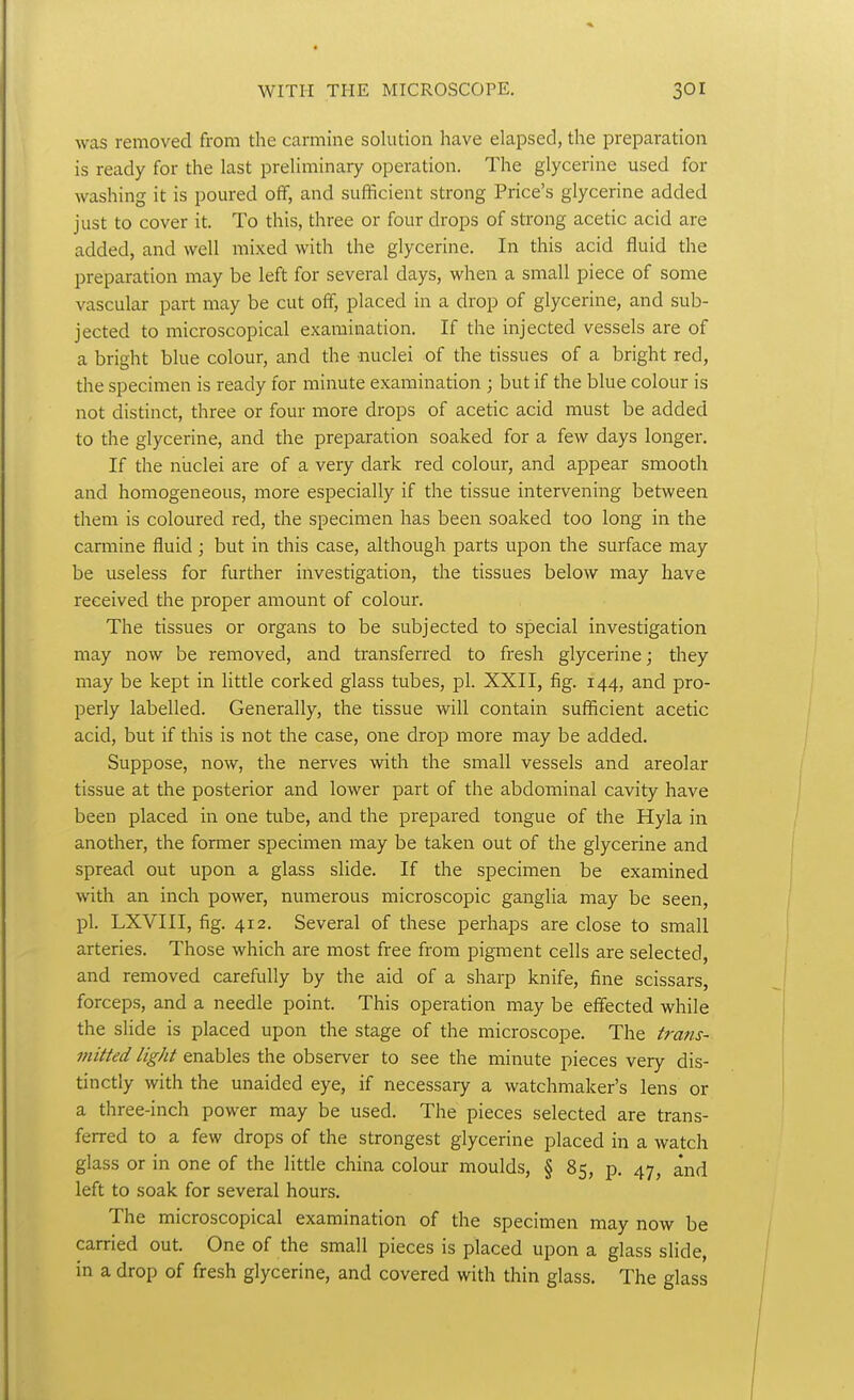 was removed from the carmine solution have elapsed, the preparation is ready for the last preliminary operation. The glycerine used for washing it is poured off, and sufficient strong Price's glycerine added just to cover it. To this, three or four drops of strong acetic acid are added, and well mixed with the glycerine. In this acid fluid the preparation may be left for several days, when a small piece of some vascular part may be cut off, placed in a drop of glycerine, and sub- jected to microscopical examination. If the injected vessels are of a bright blue colour, and the nuclei of the tissues of a bright red, the specimen is ready for minute examination ; but if the blue colour is not distinct, three or four more drops of acetic acid must be added to the glycerine, and the preparation soaked for a few days longer. If the niiclei are of a very dark red colour, and appear smooth and homogeneous, more especially if the tissue intervening between them is coloured red, the specimen has been soaked too long in the carmine fluid ; but in this case, although parts upon the surface may be useless for further investigation, the tissues below may have received the proper amount of colour. The tissues or organs to be subjected to special investigation may now be removed, and transferred to fresh glycerine; they may be kept in little corked glass tubes, pi. XXII, fig. 144, and pro- perly labelled. Generally, the tissue will contain sufficient acetic acid, but if this is not the case, one drop more may be added. Suppose, now, the nerves with the small vessels and areolar tissue at the posterior and lower part of the abdominal cavity have been placed in one tube, and the prepared tongue of the Hyla in another, the former specimen may be taken out of the glycerine and spread out upon a glass slide. If the specimen be examined with an inch power, numerous microscopic ganglia may be seen, pi. LXVIII, fig. 412. Several of these perhaps are close to small arteries. Those which are most free from pigment cells are selected, and removed carefully by the aid of a sharp knife, fine scissars, forceps, and a needle point. This operation may be effected while the slide is placed upon the stage of the microscope. The frans- viitted light enables the observer to see the minute pieces very dis- tinctly with the unaided eye, if necessary a watchmaker's lens or a three-inch power may be used. The pieces selected are trans- ferred to a few drops of the strongest glycerine placed in a watch glass or in one of the litde china colour moulds, § 85, p. 47, and left to soak for several hours. The microscopical examination of the specimen may now be carried out. One of the small pieces is placed upon a glass slide, in a drop of fresh glycerine, and covered with thin glass. The glass