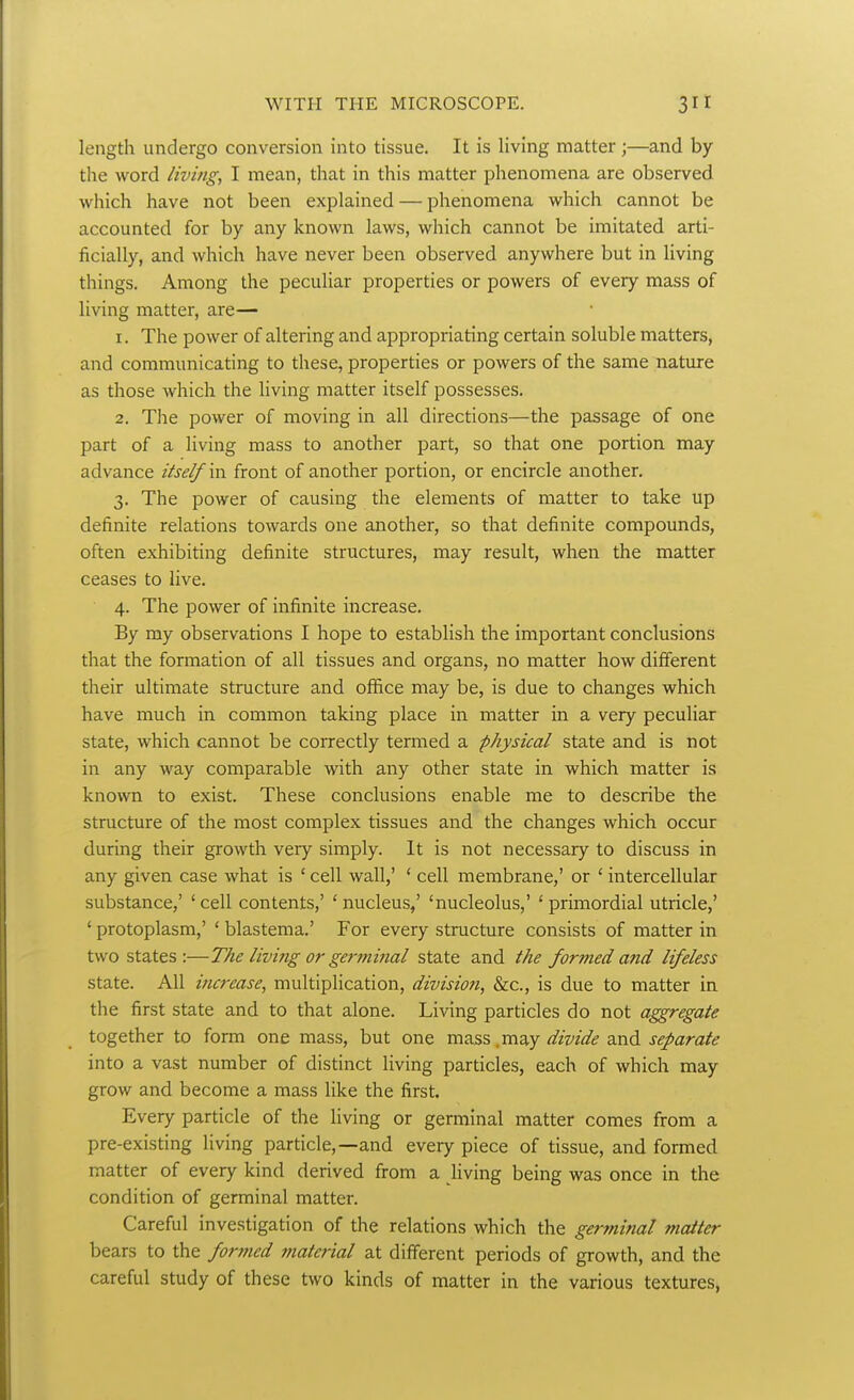 length undergo conversion into tissue. It is living matter;—and by the word living, I mean, that in this matter phenomena are observed which have not been explained — phenomena which cannot be accounted for by any known laws, which cannot be imitated arti- ficially, and which have never been observed anywhere but in living things. Among the peculiar properties or powers of every mass of living matter, are— 1. The power of altering and appropriating certain soluble matters, and communicating to these, properties or powers of the same nature as those which the living matter itself possesses. 2. The power of moving in all directions—the passage of one part of a living mass to another part, so that one portion may advance itself m front of another portion, or encircle another. 3. The power of causing the elements of matter to take up definite relations towards one another, so that definite compounds, often exhibiting definite structures, may result, when the matter ceases to live. 4. The power of infinite increase. By my observations I hope to establish the important conclusions that the formation of all tissues and organs, no matter how different their ultimate structure and office may be, is due to changes which have much in common taking place in matter in a very peculiar state, which cannot be correctly termed a physical state and is not in any way comparable with any other state in which matter is known to exist. These conclusions enable me to describe the structure of the most complex tissues and the changes which occur during their growth very simply. It is not necessary to discuss in any given case what is ' cell wall,' ' cell membrane,' or ' intercellular substance,' 'cell contents,' 'nucleus,' 'nucleolus,' 'primordial utricle,' ' protoplasm,' ' blastema.' For every structure consists of matter in two states:—The living or germinal state and the formed a?id lifeless state. All iturease, multiplication, division, &c., is due to matter in the first state and to that alone. Living particles do not aggregate together to form one mass, but one mass .may divide and separate into a vast number of distinct living particles, each of which may grow and become a mass like the first. Every particle of the living or germinal matter comes from a pre-existing living particle,—and every piece of tissue, and formed matter of every kind derived from a living being was once in the condition of germinal matter. Careful investigation of the relations which the germinal matter bears to the formed ??iaterial at different periods of growth, and the careful study of these two kinds of matter in the various textures,
