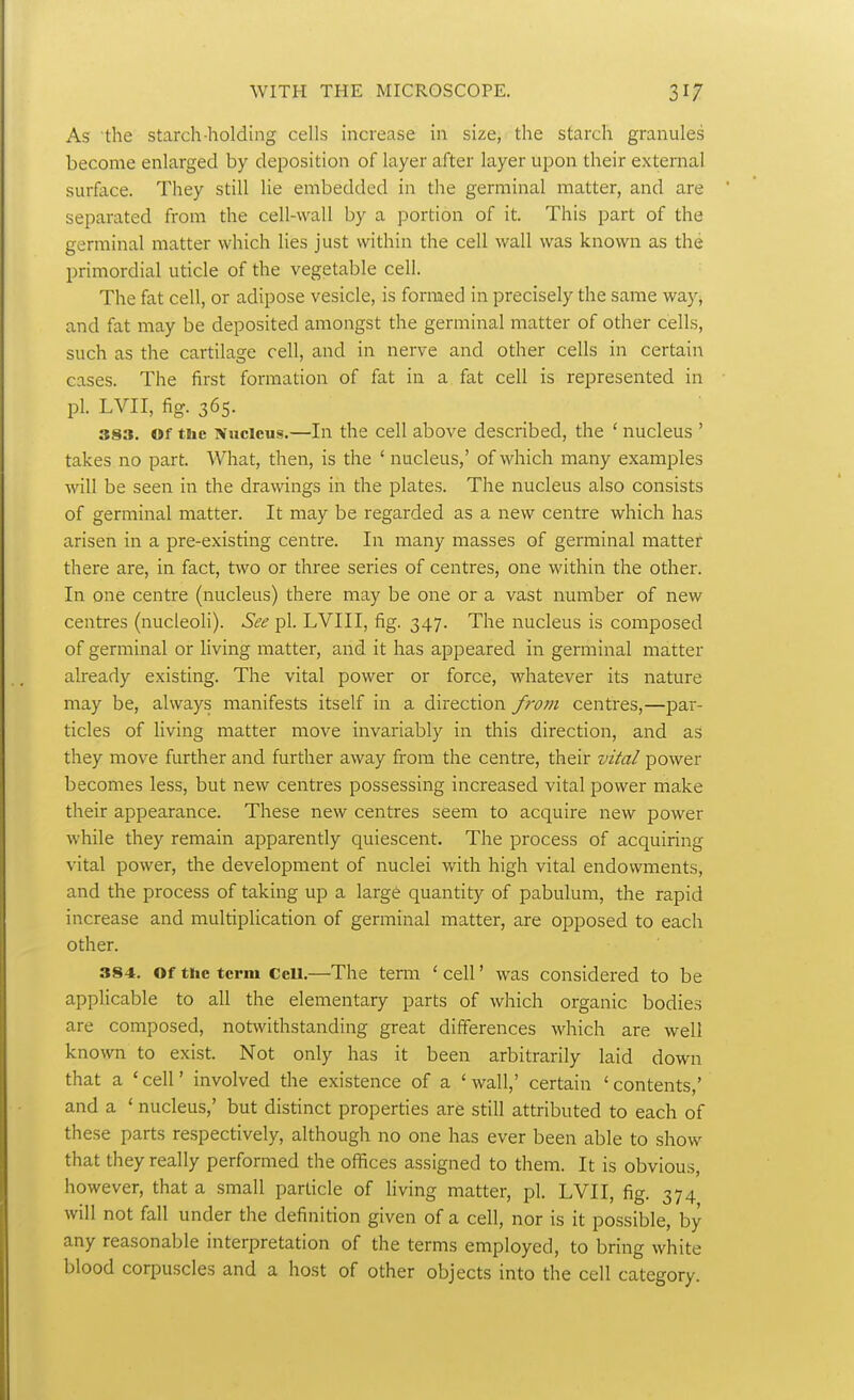 As the starch-holding cells increase in size, the starch granules become enlarged by deposition of layer after layer upon their external surface. They still lie embedded in the germinal matter, and are separated from the cell-wall by a portion of it. This part of the germinal matter which lies just within the cell wall was known as the primordial uticle of the vegetable cell. The fat cell, or adipose vesicle, is formed in precisely the same way, and fat may be deposited amongst the germinal matter of other cells, such as the cartilage cell, and in nerve and other cells in certain cases. The first formation of fat in a fat cell is represented in pi. LVII, fig. 365. 383. Of the ivucleus.—In the cell above described, the ' nucleus ' takes no part. What, then, is the ' nucleus,' of which many examples will be seen in the drawings in the plates. The nucleus also consists of germinal matter. It may be regarded as a new centre which has arisen in a pre-existing centre. In many masses of germinal matter there are, in fact, two or three series of centres, one within the other. In one centre (nucleus) there may be one or a vast number of new centres (nucleoli). See pi. LVIII, fig. 347. The nucleus is composed of germinal or living matter, and it has appeared in germinal matter already existing. The vital power or force, whatever its nature may be, always manifests itself in a direction from centres,—par- ticles of living matter move invariably in this direction, and as they move further and further away from the centre, their vital power becomes less, but new centres possessing increased vital power make their appearance. These new centres seem to acquire new power while they remain apparently quiescent. The process of acquiring vital power, the development of nuclei with high vital endowments, and the process of taking up a large quantity of pabulum, the rapid increase and multiplication of germinal matter, are opposed to each other. 384. Of the term CeU.—The term ' cell' was considered to be applicable to all the elementary parts of which organic bodies are composed, notwithstanding great differences which are well known to exist. Not only has it been arbitrarily laid down that a ' cell' involved the existence of a ' wall,' certain ' contents,' and a ' nucleus,' but distinct properties are still attributed to each of these parts respectively, although no one has ever been able to show that they really performed the offices assigned to them. It is obvious, however, that a small particle of hving matter, pi. LVII, fig. 374 will not fall under the definition given of a cell, nor is it possible, by any reasonable interpretation of the terms employed, to bring white blood corpuscles and a host of other objects into the cell category.