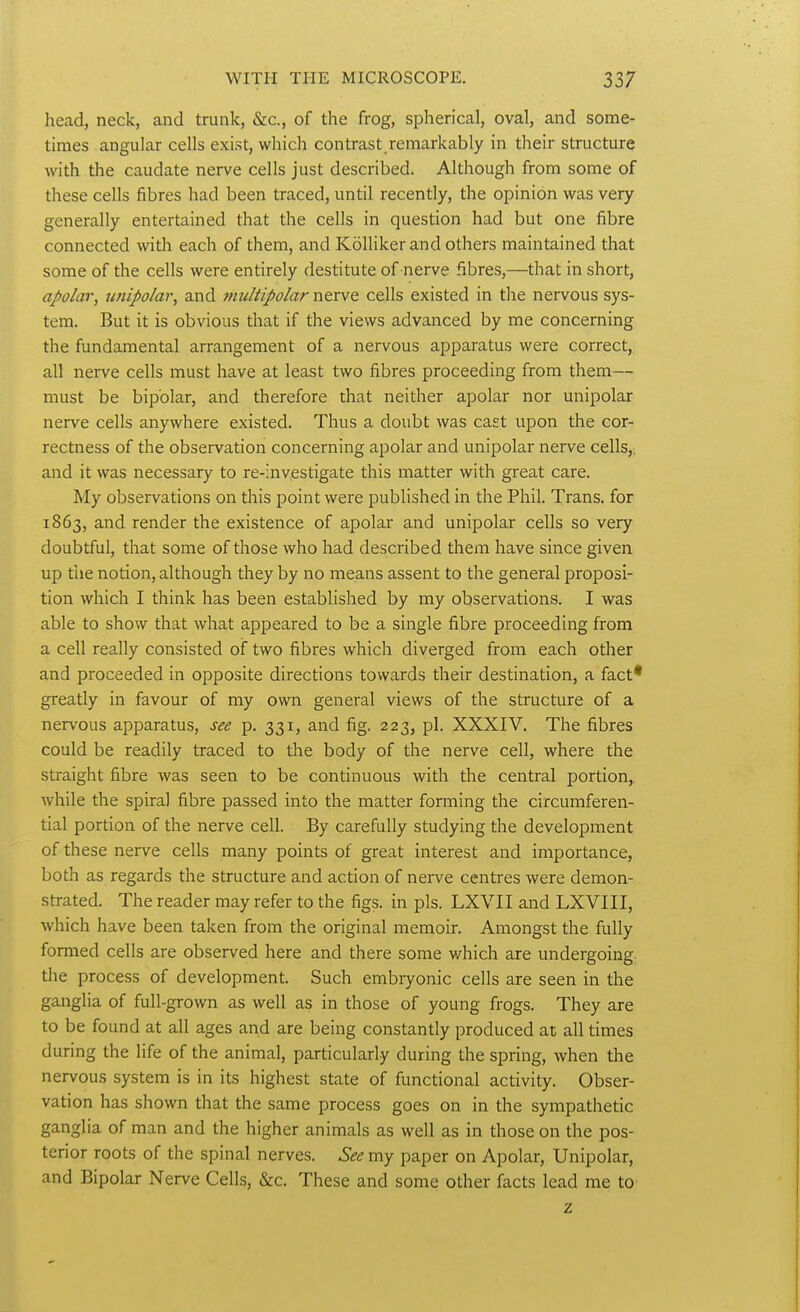 head, neck, and trunk, &c., of the frog, spherical, oval, and some- times angular cells exist, which contrast remarkably in their structure with the caudate nerve cells just described. Although from some of these cells fibres had been traced, until recently, the opinion was very generally entertained that the cells in question had but one fibre connected with each of them, and KoUiker and others maintained that some of the cells were entirely destitute of nerve fibres,—that in short, apolar, unipolar, and rnultipolar nerve cells existed in the nervous sys- tem. But it is obvious that if the views advanced by me concerning the fundamental arrangement of a nervous apparatus were correct, all nerve cells must have at least two fibres proceeding from them— must be bipolar, and therefore that neither apolar nor unipolar nerve cells anywhere existed. Thus a doubt was cast upon the cor- rectness of the observation concerning apolar and unipolar nerve cells,, and it was necessary to re-inv,estigate this matter with great care. My observations on this point were published in the Phil. Trans, for 1863, and render the existence of apolar and unipolar cells so very doubtful, that some of those who had described them have since given up the notion, although they by no means assent to the general proposi- tion which I think has been established by my observations. I was able to show that what appeared to be a single fibre proceeding from a cell really consisted of two fibres which diverged from each other and proceeded in opposite directions towards their destination, a fact* greatly in favour of my own general views of the structure of a nervous apparatus, see p. 331, and fig. 223, pi. XXXIV. The fibres could be readily traced to the body of the nerve cell, where the straight fibre was seen to be continuous with the central portion, while the spiral fibre passed into the matter forming the circumferen- tial portion of the nerve cell. By carefully studying the development of these nerve cells many points of great interest and importance, both as regards the structure and action of nerve centres were demon- strated. The reader may refer to the figs, in pis. LXVII and LXVIII, which have been taken from the original memoir. Amongst the fully formed cells are observed here and there some v/hich are undergoing the process of development. Such embryonic cells are seen in the ganglia of full-grown as well as in those of young frogs. They are to be found at all ages and are being constantly produced at all times during the life of the animal, particularly during the spring, when the nervous system is in its highest state of functional activity. Obser- vation has shown that the same process goes on in the sympathetic ganglia of man and the higher animals as well as in those on the pos- terior roots of the spinal nerves. See my paper on Apolar, Unipolar, and Bipolar Nerve Cells, &c. These and some other facts lead me to z