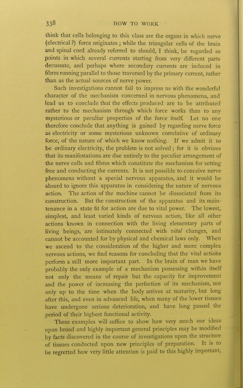 think that cells belonging to this class are the organs in which nerve (electrical ?) force originates ; while the triangular cells of the brain and spinal cord already referred to should, I think, be regarded as points in which several currents starting from very different parts decussate, and perhaps where secondary currents are induced in fibres running parallel to those traversed by the primary current, rather than as the actual sources of nerve power. Such investigations cannot fail to impress us with the wonderful character of the mechanism concerned in nervous phenomena, and lead us to conclude that the effects produced are to be attributed rather to the mechanism through which force works than to any mysterious or peculiar properties of the force itself Let no one therefore conclude that anything is gained by regarding nerve force as electricity or some mysterious unknown correlative of ordinary force, of the nature of which we know nothing. If we admit it to be ordinary electricity, the problem is not solved; for it is obvious that its manifestations are due entirely to the peculiar arrangement of the nerve cells and fibres which constitute the mechanism for setting free and conducting the currents. It is not possible to conceive ner\'e phenomena without a special nervous apparatus, and it would be absurd to ignore this apparatus in considering the nature of nervous action. The action of the machine cannot be dissociated from its construction. But the construction of the apparatus and its main- tenance in a state fit for action are due to vital power. The lowest, simplest, and least varied kinds of nervous action, like all other actions known in connection with the living elementary parts of living beings, are intimately connected with vital changes, and cannot be accounted for by physical and chemical laws only. ^Vhen we ascend to the consideration of the higher and more complex nervous actions, we find reasons for concluding that the vital actions perform a still more important part. In the brain of man we have probably the only example of a mechanism possessing within itself not only the means of repair but the capacity for improvement and the power of increasing the perfection of its mechanism, not only up to the time when the body arrives at maturity, but long after this, and even in advanced life, when many of the lower tissues have undergone serious deterioration, and have long passed the period of their highest functional activity. These examples will suffice to show how very much our ideas upon broad and highly important general principles may be modified by facts discovered in the course of investigations upon the structure of tissues conducted upon new principles of preparation. It is to be regretted how very little attention is paid to this highly important,