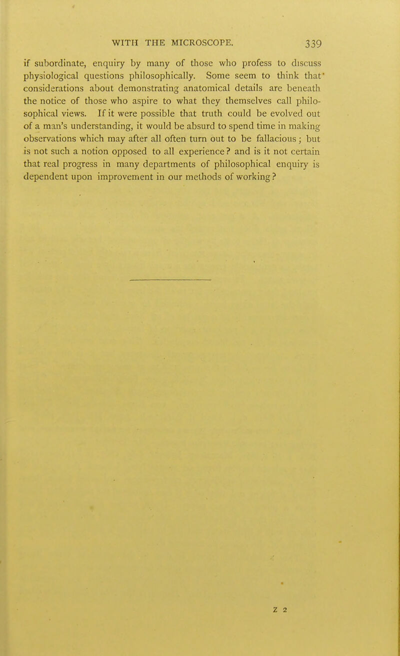 if subordinate, enquiry by many of those who profess to discuss physiological questions philosophically. Some seem to think that considerations about demonstrating anatomical details are beneath the notice of those who aspire to what they themselves call philo- sophical views. If it were possible that truth could be evolved out of a man's understanding, it would be absurd to spend time in making observations which may after all often turn out to be fallacious ; but is not such a notion opposed to all experience ? and is it not certain that real progress in many departments of philosophical enquiry is dependent upon improvement in our methods of working ? z 2