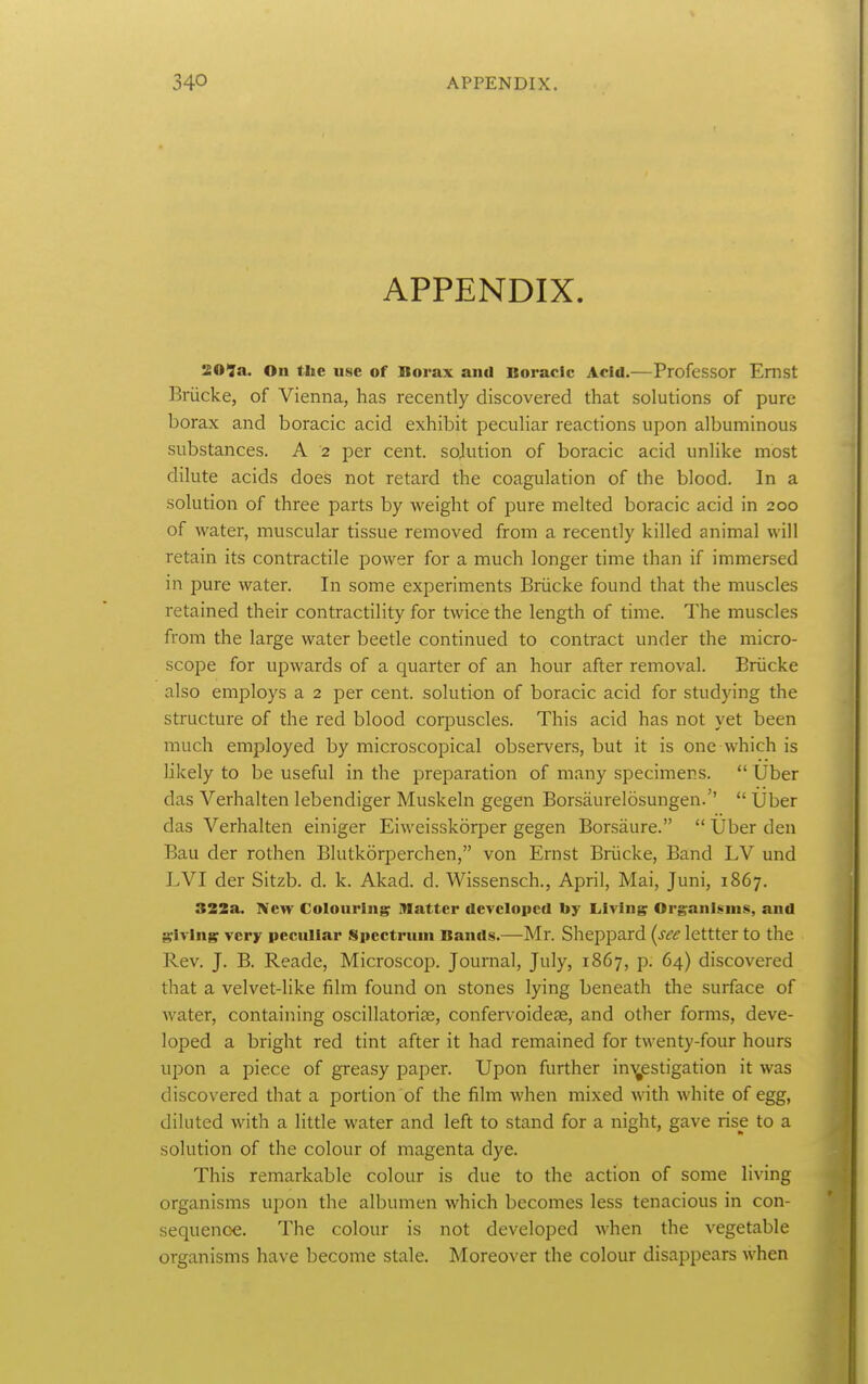 APPENDIX. SO*7a. On the use of Borax and Boracic Acid.—Professor Ernst Briicke, of Vienna, has recently discovered that solutions of pure borax and boracic acid exhibit peculiar reactions upon albuminous substances. A 2 per cent, sohition of boracic acid unlike most dilute acids does not retard the coagulation of the blood. In a solution of three parts by weight of pure melted boracic acid in 200 of water, muscular tissue removed from a recently killed animal will retain its contractile power for a much longer time than if immersed in pure water. In some experiments Briicke found that the muscles retained their contractility for twice the length of time. The muscles from the large water beetle continued to contract under the micro- scope for upwards of a quarter of an hour after removal. Briicke also employs a 2 per cent, solution of boracic acid for studying the structure of the red blood corpuscles. This acid has not yet been much employed by microscopical observers, but it is one which is likely to be useful in the preparation of many specimens.  Uber das Verhalten lebendiger Muskeln gegen Borsiiurelosungen.''  Uber das Verhalten einiger Eiweisskorper gegen Borsaure.  Uber den Ban der rothen Blutkorperchen, von Ernst Briicke, Band LV und LVI der Sitzb. d. k. Akad. d. Wissensch., April, Mai, Juni, 1867. 322a. fiew Colouring^ flatter developed by Living Organisms, and g:ivingr very peculiar Spectrum Bands.—Mr. Sheppard (see lettter to the Rev. J. B. Reade, Microscop. Journal, July, 1867, p. 64) discovered that a velvet-like film found on stones lying beneath the surface of water, containing oscillatoriae, confervoidese, and other forms, deve- loped a bright red tint after it had remained for twenty-four hours upon a piece of greasy paper. Upon further ini^estigation it was discovered that a portion of the film when mixed with white of egg, dilated with a little water and left to stand for a night, gave rise to a solution of the colour of magenta dye. This remarkable colour is due to the action of some living organisms upon the albumen which becomes less tenacious in con- sequence. The colour is not developed when the vegetable organisms have become stale. Moreover the colour disappears when