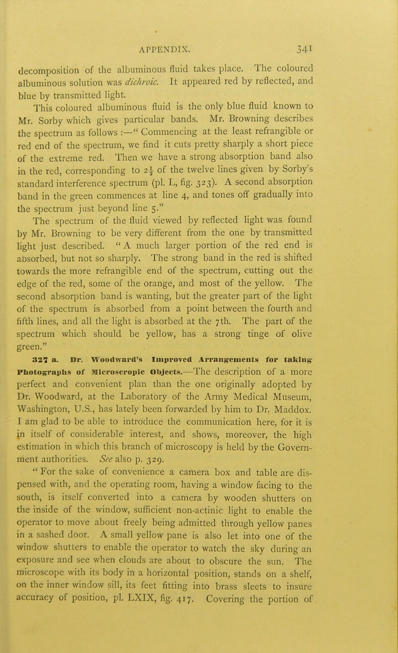 decomposition of the albuminous fluid takes place. The coloured albuminous solution was dichroic. It appeared red by reflected, and blue by transmitted light. This coloured albuminous fluid is the only blue fluid known to Mr. Sorby which gives particular bands. Mr. Browning describes the spectrum as follows :— Commencing at the least refrangible or red end of the spectrum, we find it cuts pretty sharply a short piece of the extreme red. Then we have a strong absorption band also in the red, corresponding to 2\ of the twelve lines given by Sorby's standard interference spectrum (pi. L, fig. 323). A second absorption band in the green commences at line 4, and tones off gradually into the spectrum just beyond line 5. The spectrum of the fluid viewed by reflected light was found by Mr. Browning to be very different from the one by transmitted light just described.  A much larger portion of the red end is absorbed, but not so sharply. The strong band in the red is shifted towards the more refrangible end of the spectrum, cutting out the edge of the red, some of the orange, and most of the yellow. The second absorption band is wanting, but the greater part of the light of the spectrum is absorbed from a point between the fourth and fifth lines, and all the light is absorbed at the 7th. The part of the spectrum which should be yellow, has a strong tinge of olive green. 321 a. Dr. Woodward's Improved Arrangements for taking; Photographs of Microscropic Objects.—The description of a more perfect and convenient plan than the one originally adopted by Dr. Woodward, at the Laboratory of the Anny Medical Museum, Washington, U.S., has lately been forwarded by him to Dr. Maddox. I am glad to be able to introduce the communication here, for it is jn itself of considerable interest, and shows, moreover, the high estimation in which this branch of microscopy is held by the Govern- ment authorities. See also p. 329.  For the sake of convenience a camera box and table are dis- pensed with, and the operating room, having a window facing to the south, is itself converted into a camera by wooden shutters on the inside of the window, sufficient non-actinic light to enable the operator to move about freely being admitted through yellow panes in a sashed door. A small yellow pane is also let into one of the window shutters to enable the operator to watch the sky during an exposure and see when clouds are about to obscure the sun. The microscope with its body in a horizontal position, stands on a shelf, on the inner window sill, its feet fitting into brass sleets to insure accuracy of position, pi. LXIX, fig. 417. Covering the portion of