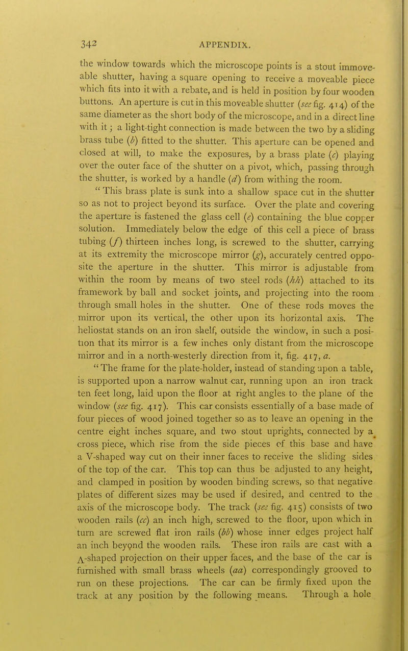 the window towards which the microscope points is a stout immove- able sluitter, having a square opening to receive a moveable piece which fits into it with a rebate, and is held in position by four wooden buttons. An aperture is cut in this moveable shutter {see fig. 414) of the same diameter as the short body of the microscope, and in a direct line with it; a light-tight connection is made between the two by a sliding brass tube (l^) fitted to the shutter. This aperture can be opened and closed at will, to make the exposures, by a brass plate (<r) playing over the outer face of the shutter on a pivot, which, passing through the shutter, is worked by a handle (d) from withing the room.  This brass plate is sunk into a shallow space cut in the shutter so as not to project beyond its surface. Over the plate and covering the aperture is fastened the glass cell (e) containing the blue copper solution. Immediately below the edge of this cell a piece of brass tubing (/) thirteen inches long, is screwed to the shutter, carrying at its extremity the microscope mirror (g), accurately centred oppo- site the aperture in the shutter. This mirror is adjustable from within the room by means of two steel rods (M) attached to its framework by ball and socket joints, and projecting into the room through small holes in the shutter. One of these rods moves the mirror upon its vertical, the other upon its horizontal axis. The heliostat stands on an iron shelf, outside the window, in such a posi- tion that its mirror is a few inches only distant from the microscope mirror and in a north-westerly direction from it, fig. 417,  The frame for the plate-holder, instead of standing upon a table, is supported upon a narrow walnut car, running upon an iron track ten feet long, laid upon the floor at right angles to the plane of the window {see fig. 417). This car consists essentially of a base made of four pieces of wood joined together so as to leave an opening in the centre eight inches square, and two stout uprights, connected by a cross piece, which rise from the side pieces of this base and have a V-shaped way cut on their inner faces to receive the sliding sides of the top of the car. This top can thus be adjusted to any height, and clamped in position by wooden binding screws, so that negative plates of different sizes may be used if desired, and centred to the axis of the microscope body. The track {see fig. 415) consists of two wooden rails {ee) an inch high, screwed to the floor, upon which in turn are screwed flat iron rails {di) whose inner edges project half an inch beypnd the wooden rails. These iron rails are cast wiUi a TV-shaped projection on their upper ifaces, and the base of the car is furnished with small brass wheels {aa) correspondingly grooved to run on these projections. The car can be firmly fixed upon the track at any position by the following means. Through a hole