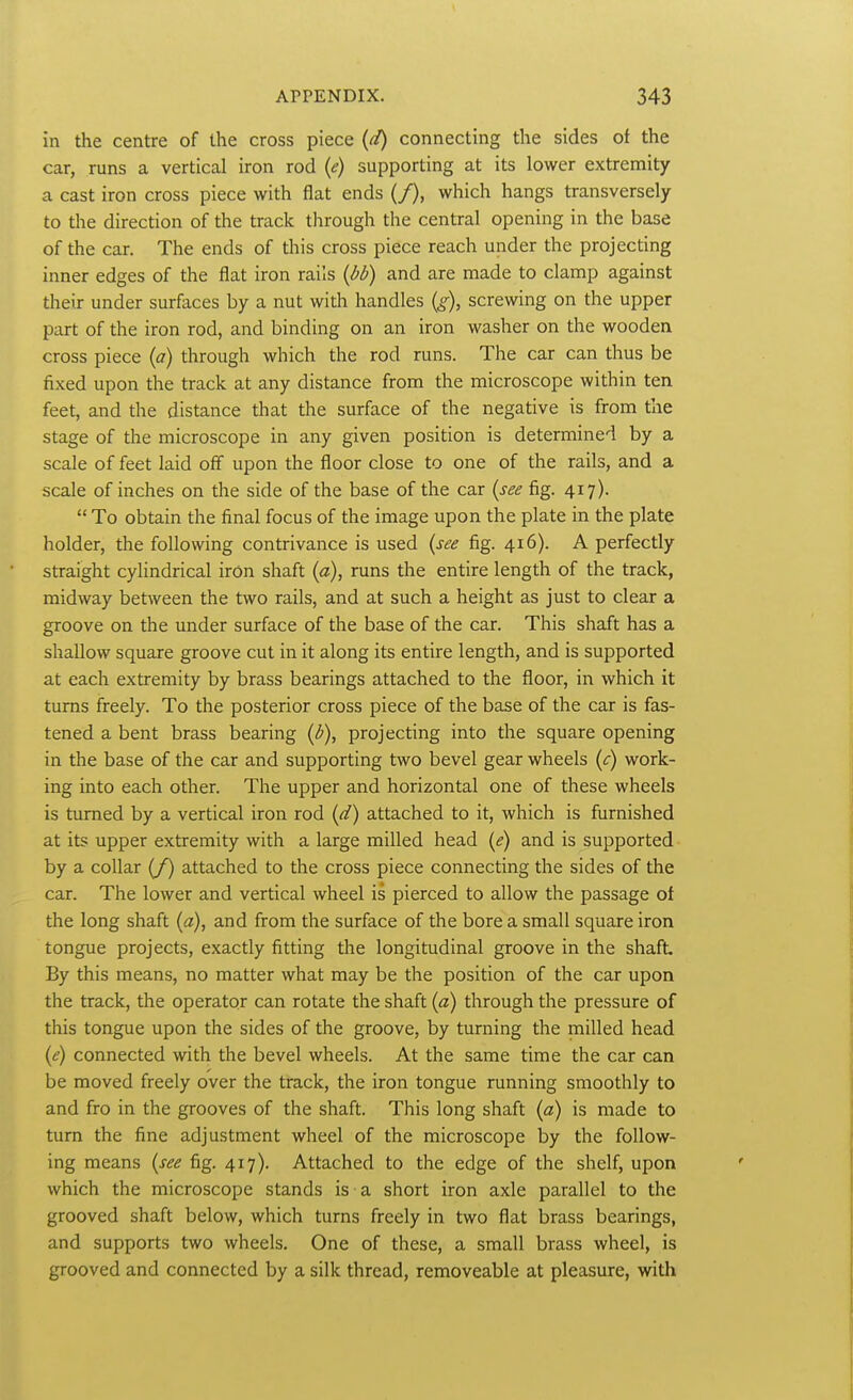 in the centre of the cross piece {d) connecting the sides of the car, runs a vertical iron rod {e) supporting at its lower extremity a cast iron cross piece with flat ends (/), which hangs transversely to the direction of the track through the central opening in the base of the car. The ends of this cross piece reach under the projecting inner edges of the flat iron rails {bb) and are made to clamp against their under surfaces by a nut with handles {g), screwing on the upper part of the iron rod, and binding on an iron washer on the wooden cross piece {a) through which the rod runs. The car can thus be fixed upon the track at any distance from the microscope within ten feet, and the distance that the surface of the negative is from the stage of the microscope in any given position is determined by a scale of feet laid off upon the floor close to one of the rails, and a scale of inches on the side of the base of the car (see fig. 417). To obtain the final focus of the image upon the plate in the plate holder, the following contrivance is used {see fig. 416). A perfectly straight cylindrical iron shaft {a), runs the entire length of the track, midway between the two rails, and at such a height as just to clear a groove on the under surface of the base of the car. This shaft has a shallow square groove cut in it along its entire length, and is supported at each extremity by brass bearings attached to the floor, in which it turns freely. To the posterior cross piece of the base of the car is fas- tened a bent brass bearing {b), projecting into the square opening in the base of the car and supporting two bevel gear wheels (c) work- ing into each other. The upper and horizontal one of these wheels is turned by a vertical iron rod [d) attached to it, which is furnished at its upper extremity with a large milled head {e) and is supported by a collar (/) attached to the cross piece connecting the sides of the car. The lower and vertical wheel is pierced to allow the passage of the long shaft {a), and from the surface of the bore a small square iron tongue projects, exactly fitting the longitudinal groove in the shaft By this means, no matter what may be the position of the car upon the track, the operator can rotate the shaft {a) through the pressure of this tongue upon the sides of the groove, by turning the milled head {e) connected with the bevel wheels. At the same time the car can be moved freely over the track, the iron tongue running smoothly to and fro in the grooves of the shaft. This long shaft [a) is made to turn the fine adjustment wheel of the microscope by the follow- ing means {see fig. 417). Attached to the edge of the shelf, upon which the microscope stands is a short iron axle parallel to the grooved shaft below, which turns freely in two fiat brass bearings, and supports two wheels. One of these, a small brass wheel, is grooved and connected by a silk thread, removeable at pleasure, with