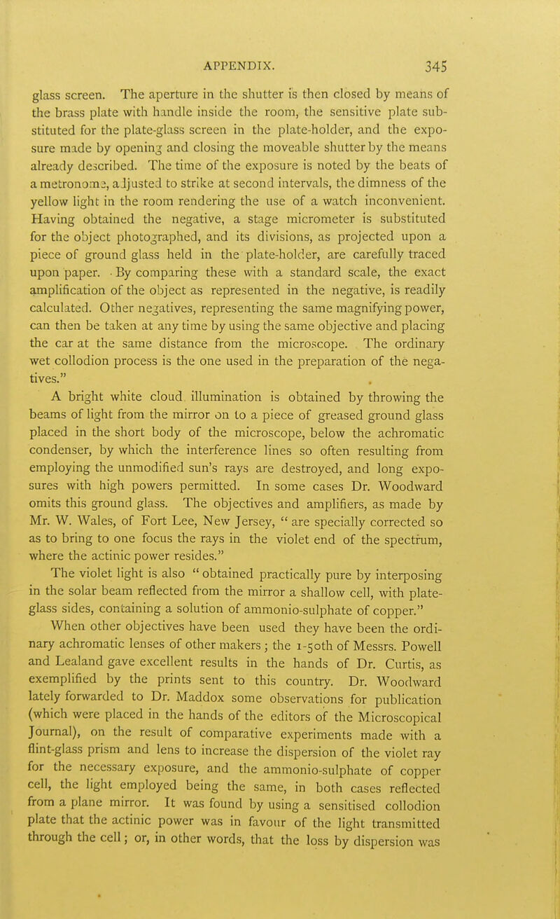 glass screen. The aperture in the shutter is then closed by means of the brass plate with handle inside the room, the sensitive plate sub- stituted for the plate-glass screen in the plate-holder, and the expo- sure made by opening and closing the moveable shutter by the means already described. The time of the exposure is noted by the beats of a metronome, adjusted to strike at second intervals, the dimness of the yellow light in the room rendering the use of a watch inconvenient. Having obtained the negative, a stage micrometer is substituted for the object photographed, and its divisions, as projected upon a piece of ground glass held in the plate-holder, are carefully traced upon paper. • By comparing these with a standard scale, the exact amplification of the object as represented in the negative, is readily calculated. Other negatives, representing the same magnifying power, can then be taken at any time by using the same objective and placing the car at the same distance from the microscope. The ordinary wet collodion process is the one used in the preparation of the nega- tives. A bright white cloud illumination is obtained by throwing the beams of light from the mirror on to a piece of greased ground glass placed in the short body of the microscope, below the achromatic condenser, by which the interference lines so often resulting from employing the unmodified sun's rays are destroyed, and long expo- sures with high powers permitted. In some cases Dr. Woodward omits this ground glass. The objectives and amplifiers, as made by Mr. W. Wales, of Fort Lee, New Jersey, are specially corrected so as to bring to one focus the rays in the violet end of the spectrum, where the actinic power resides. The violet light is also obtained practically pure by interposing in the solar beam reflected from the mirror a shallow cell, with plate- glass sides, containing a solution of ammonio-sulphate of copper. When other objectives have been used they have been the ordi- nary achromatic lenses of other makers ; the i-5oth of Messrs. Powell and Lealand gave excellent results in the hands of Dr. Curtis, as exemplified by the prints sent to this country. Dr. Woodward lately forwarded to Dr. Maddox some observations for publication (which were placed in the hands of the editors oif the Microscopical Journal), on the result of comparative experiments made with a flint-glass prism and lens to increase the dispersion of the violet ray for the necessary exposure, and the ammonio-sulphate of copper cell, the light employed being the same, in both cases reflected from a plane mirror. It was found by using a sensitised collodion plate that the actinic power was in favour of the light transmitted through the cell; or, in other words, that the loss by dispersion was