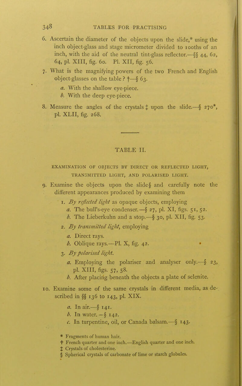 6. Ascertain the diameter of the objects upon the slide,* using the inch object-glass and stage micrometer divided to looths of an inch, with the aid of the neuti'al tint-glass reflector.—§§ 44, 62, 64, pi. XIII, fig. 60. PI. XII, fig. 56. 7. What is the magnifying powers of the two French and English object-glasses on the table ? f—§ 63. a. With the shallow eye-piece. b. With the deep eye-piece. 8. Measure the angles of the crystals | upon the slide.—§ 270*, pi. XLII, fig. 268. TABLE II. EXAMINATION OF OBJECTS BY DIRECT OR REFLECTED LIGHT, TRANSMITTED LIGHT, AND POLARISED LIGHT. 9. Examine the objects upon the slide § and carefully note the different appearances produced by examining them 1. By reflected light as opaque objects, employing a. The bull's-eye condenser.—§ 27, pi. XI, figs. 51, 52. b. The Lieberkuhn and a stop.—§ 30, pi. XII, fig. 53. 2. By transmitted light, employing a. Direct rays. b. Oblique rays.—PI. X, fig. 42. • 3. By polarised light. a. Employing the polariser and analyser only.—§ 23, pi. XIII, figs. 57, 58. b. After placing beneath the objects a plate of selenite. 10. Examine some of the same crystals in different media, as de- scribed in §§ 136 to 143, pi. XIX. a. In air.—§ 141. b. In water. — § 142. c. In turpentine, oil, or Canada balsam.—§ 143. * Fragments of human hair. + French quarter and one inch.—English quarter and one inch. X Crystals of cholesterine. § Spherical crystals of carbonate of lime or starch globules.