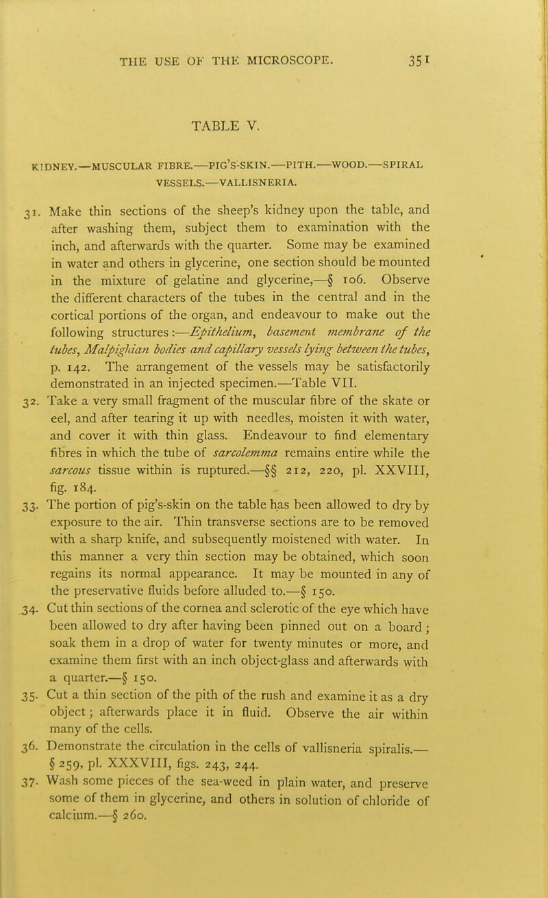 TABLE V. KIDNEY.—MUSCULAR FIBRE. PIG'S-SKIN. PITH. WOOD. SPIRAL VESSELS.—VALLISNERIA. 31. Make thin sections of the sheep's kidney upon the table, and after washing them, subject them to examination with the inch, and afterwards with the quarter. Some may be examined in water and others in glycerine, one section should be mounted in the mixture of gelatine and glycerine,—§ 106. Observe the different characters of the tubes in the central and in the cortical portions of the organ, and endeavour to make out the following structures :—Epithelium, basement membrane of the tubes, Malpigliian bodies and capillary vessels lying between the tubes, p. 142. The arrangement of the vessels may be satisfactorily demonstrated in an injected specimen.—Table VII. 32. Take a very small fragment of the muscular fibre of the skate or eel, and after tearing it up with needles, moisten it with water, and cover it with thiri glass. Endeavour to find elementary fibres in which the tube of sarcolemnia remains entire while the sarcous tissue within is ruptured.—§§ 212, 220, pi. XXVIII, fig. 184. 33. The portion of pig's-skin on the table has been allowed to dry by exposure to the air. Thin transverse sections are to be removed with a sharp knife, and subsequently moistened -with water. In this manner a very thin section may be obtained, which soon regains its normal appearance. It may be mounted in any of the preservative fluids before alluded to.—§ 150. 34. Cut thin sections of the cornea and sclerotic of the eye which have been allowed to dry after having been pinned out on a board • soak them in a drop of water for twenty minutes or more, and examine them first with an inch object-glass and afterwards with a quarter.—§ 150. 35. Cut a thin section of the pith of the rush and examine it as a dry object; afterwards place it in fluid. Observe the air within many of the cells. 36. Demonstrate the circulation in the cells of vallisneria spiralis. § 259, pi. XXXVIII, figs. 243, 244. 37. Wash some pieces of the sea-weed in plain water, and preserve some of them in glycerine, and others in solution of chloride of calcium.—§ 260.