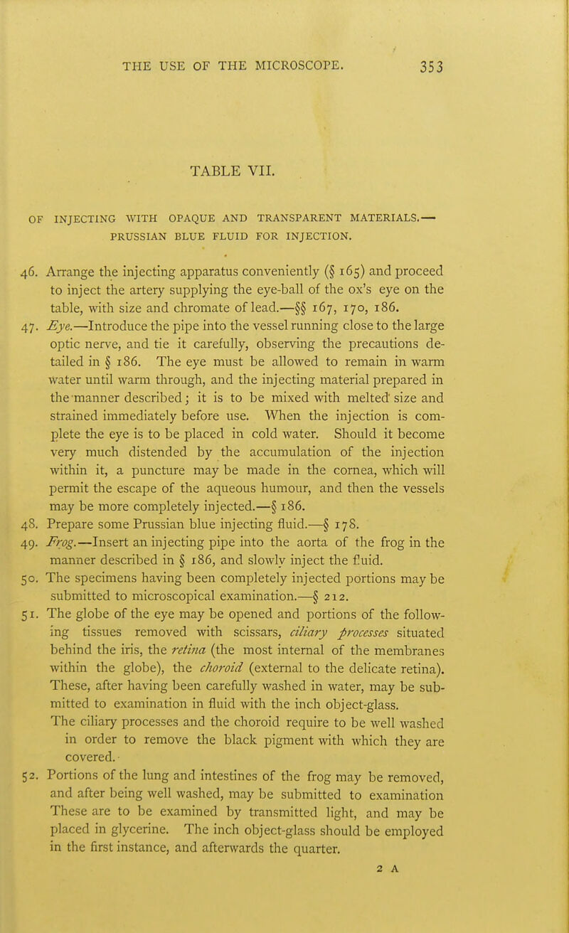 TABLE VII. OF INJECTING WITH OPAQUE AND TRANSPARENT MATERIALS.— PRUSSIAN BLUE FLUID FOR INJECTION. 46. Arrange the injecting apparatus conveniently (§ 165) and proceed to inject the artery supplying the eye-ball of the ox's eye on the table, with size and chromate of lead.—§§ 167, 170, 186. 47. Eye.—Introduce the pipe into the vessel running close to the large optic nerve, and tie it carefully, observing the precautions de- tailed in § 186. The eye must be allowed to remain in warm water until warm through, and the injecting material prepared in the manner described; it is to be mixed with melted size and strained immediately before use. When the injection is com- plete the eye is to be placed in cold water. Should it become very much distended by the accumulation of the injection within it, a puncture may be made in the cornea, which will permit the escape of the aqueous humour, and then the vessels may be more completely injected.—§ 186. 48. Prepare some Prussian blue injecting fluid.—§ 178. 49. Frog.—Insert an injecting pipe into the aorta of the frog in the manner described in § 186, and slowly inject the Cuid. 50. The specimens having been completely injected portions maybe submitted to microscopical examination.—§ 212. 51. The globe of the eye may be opened and portions of the follow- ing tissues removed with scissars, ciliary processes situated behind the iris, the retina (the most internal of the membranes within the globe), the choroid (external to the delicate retina). These, after having been carefully washed in water, may be sub- mitted to examination in fluid with the inch object-glass. The ciliary processes and the choroid require to be well washed in order to remove the black pigment with which they are covered. ■ 52. Portions of the lung and intestines of the frog may be removed, and after being well washed, may be submitted to examination These are to be examined by transmitted light, and may be placed in glycerine. The inch object-glass should be employed in the first instance, and afterwards the quarter.