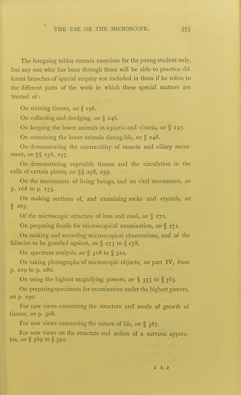 The foregoing tables contain exercises for the young student only, but any one who has been through these will be able to practice dif- ferent branches of special enquiry not included in them if he refers to the different parts of the work in which these special matters are treated of: On staining tissues, see § 196. On collecting and dredging, see § 246. On keeping the lower animals in aquaria and vivaria, see \ 247. On examining the lower animals during life, see § 248. On demonstrating the contractility of muscle and ciliary move- ment, see §§ 256, 257. On demonstrating vegetable tissues and the circulation in the cells of certain plants, J^^ §§ 258, 259. On the movements of living beings, and on vital movements, see p. 168 to p. 173. On making sections of, and examining rocks and crystals, see § 265. Of the microscopic structure of iron and steel, see § 270. On preparing fossils for microscopical examination, see% 271. On making and recording microscopical observations, and of the fallacies to be guarded against, see % 273 to § 278. On spectrum analysis, i-^^ § 318 to § 322. On taking photographs of microscopic objects, see part IV, from p. 229 to p. 280. On using the highest magnifying powers, see § 355 to § 363. On preparing specimens for examination under the highest powers, see p. 290. For new views concerning the structure and mode of growth of tissues, see p. 308. For new views concerning the nature of life, see § 387. For new views on the structure and action of a nervous appara- tus, see § 389 to § 392. 2 A.2