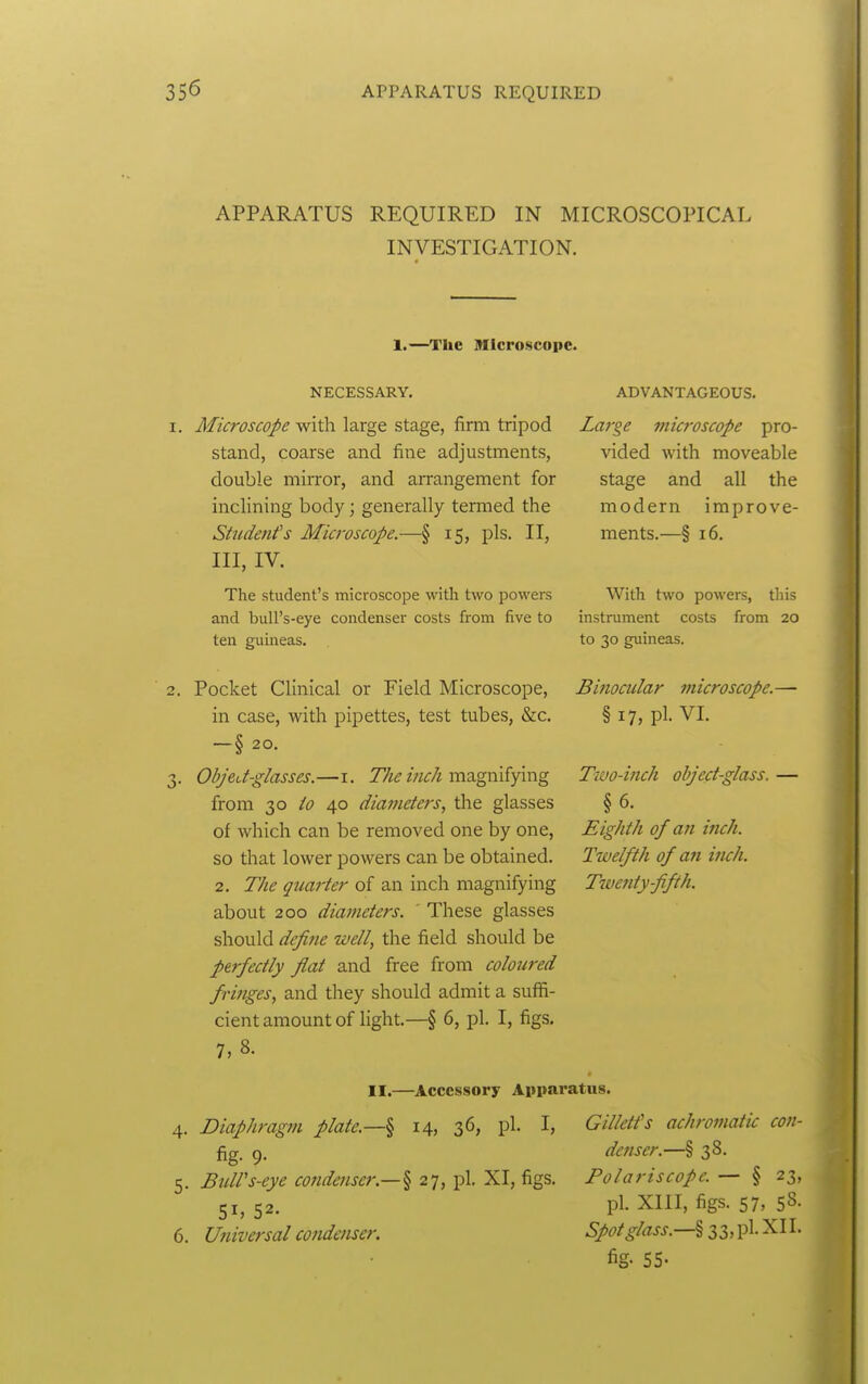 APPARATUS REQUIRED IN MICROSCOPICAL INVESTIGATION. 1.—The microscope. NECESSARY. 1. Microscope with large stage, firm tripod stand, coarse and fine adjustments, double mirror, and arrangement for inclining body; generally termed the Student's Microscope.—§ 15, pis. II, III, IV. The student's microscope with two powers and bull's-eye condenser costs from five to ten guineas. 2. Pocket Clinical or Field Microscope, in case, with pipettes, test tubes, &c, —§ 20. 3. ObjeJ-glasses.—i. zWimagnifying from 30 to 40 diaineters, the glasses of which can be removed one by one, so that lower powers can be obtained. 2. The quarter of an inch magnifying about 200 diameters. ' These glasses should define well, the field should be perfectly flat and free from coloured fringes, and they should admit a suffi- cient amount of light.—§ 6, pl. I, figs. 7, 8. II.—Accessory Apparatus. 4. Diaphragm plate.—^ 14, 36, pl. I, Gilletfs achromatu con fig- 9 ADVANTAGEOUS. Lai'ge microscope pro- vided with moveable stage and all the modern improve- ments.—§ 16. With two powers, this instrument costs from 20 to 30 guineas. Binocular microscope.— § 17, pl- VI. Two-ifich object-glass. — §6. Eighth of an inch. Twelfth of an inch. Twetity fifth. Buirs-eye condenser.—§ 27, pl. XI, figs. Universal condenser. denser.—§ 38. Polariscopc. — § 23, pl. XIII, figs. 57, 58- Spot glass.—lii,^^:^^^' fig- 55-