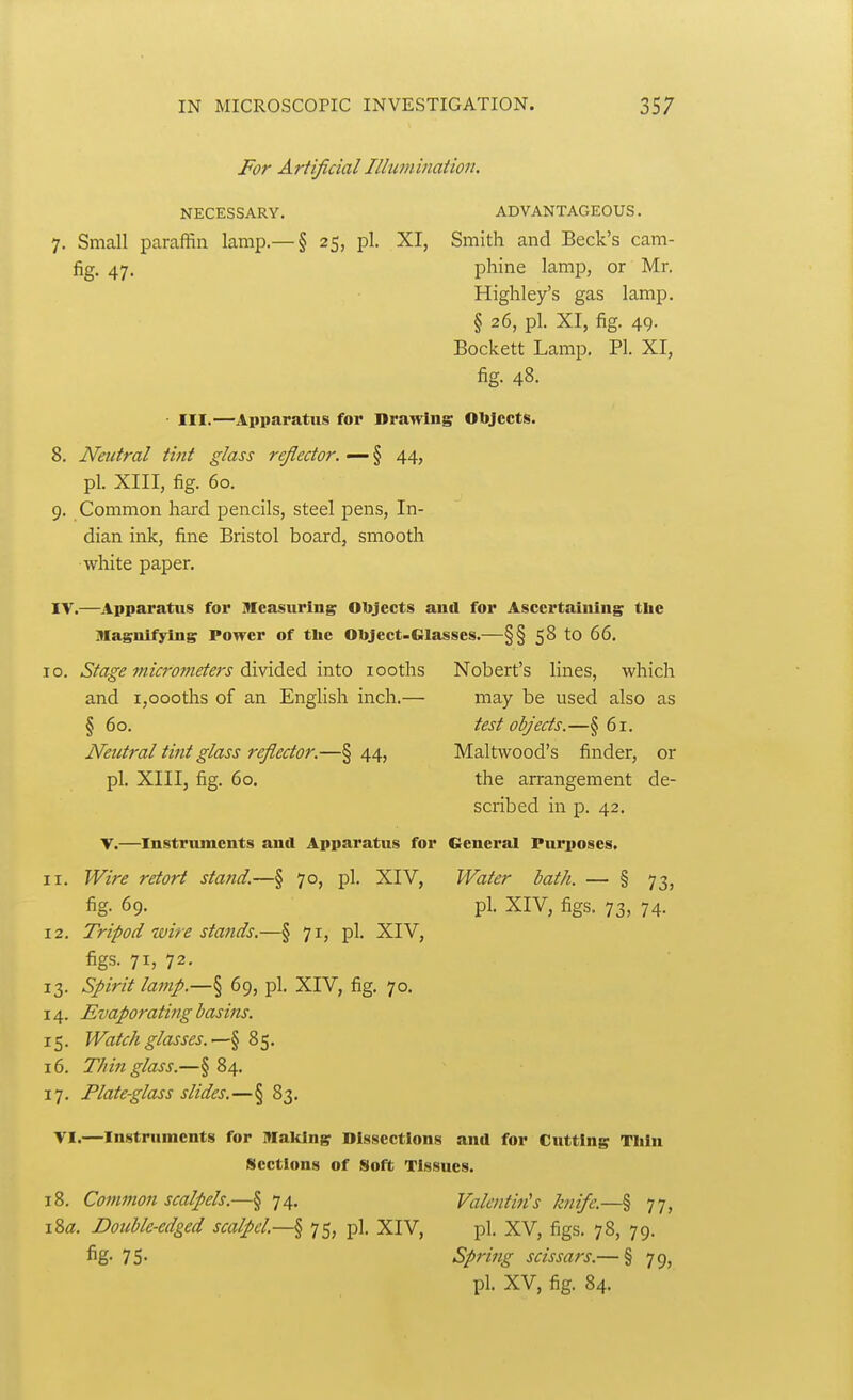 For Artificial Illumination. NECESSARY. ADVANTAGEOUS. 7. Small paraffin lamp.— § 25, pi. XI, Smith and Beck's cam- fig. 47. phine lamp, or Mr. Highley's gas lamp. § 26, pi. XI, fig. 49. Bockett Lamp. PI. XI, fig. 48. ■ III.—Apparatus for Drawing Objects. 8. Neutral tint glass re/lector. — § 44, pi. XIII, fig. 60. 9. Common hard pencils, steel pens, In- dian ink, fine Bristol board, smooth white paper. IV.—Apparatus for Measuring Objeets and for Ascertaining the Magnifying Power of the Object-Glasses.—§§ 58 to 66, 0. Stage micrometers divided into looths Nobert's lines, which and i,oooths of an English inch.— may be used also as § 60. test objects.—§61. Neutral tint glass reflector.—§44, Maltwood's finder, or pi. XIII, fig. 60. the arrangement de- scribed in p. 42. V.—Instruments and Apparatus for General Purposes. 1. Wire retort stand.—§ 70, pi. XIV, Water hath. — § 73, fig. 69. pi. XIV, figs. 73, 74. 2. Tripod wire stands.—§ 71, pi. XIV, figs. 71, 72. 3. Spirit lamp.—§ 69, pi. XIV, fig. 70. 4. Evaporating basins. 5. Watch glasses.—§ 85. 6. Thin glass.—§ 84. 7. Plate-glass slides.—§ 83. VI.—Instruments for Making Dissections and for Cutting Thin Sections of Soft Tissues. 8. Common scalpels.—^ 74. Valentin's knife.—% 77, Za. Double-edged scalpel—§ 75, pi. XIV, pi. XV, figs. 78, 79. fig- 75- Spring scissars.— § 79, pi. XV, fig. 84.