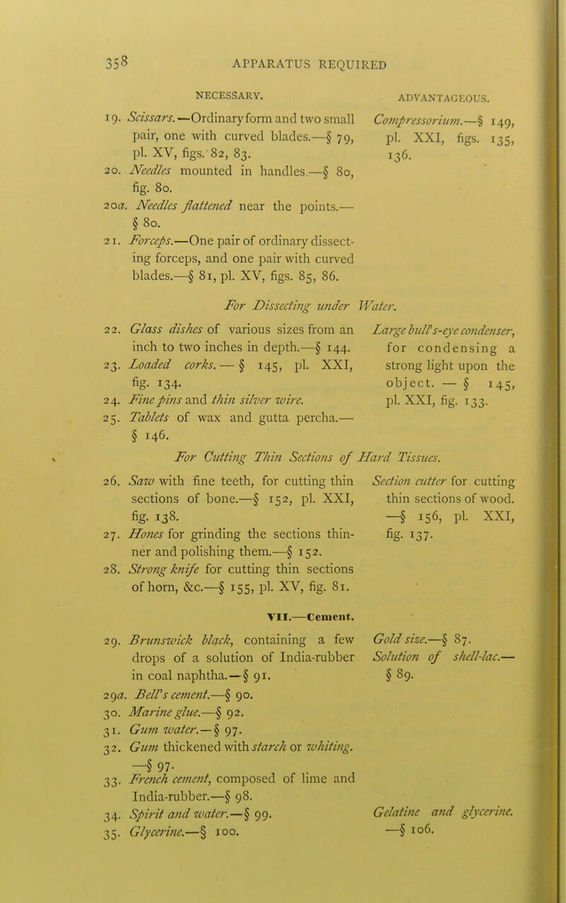 NECESSARY. 19. Scissars. —Ordinary form and two small pair, one with curved blades.—§ 79, pi. XV, figs. 82, 83. 20. Needles mounted in handles.—§ 80, fig. 80. 20a. Needles flattened near the points.— §80. 21. Forceps.—One pair of ordinary dissect- ing forceps, and one pair with curved blades.—§ 81, pi. XV, figs. 85, 86. ADVANTAGEOUS. Cofupressorium.—§ 149, pi. XXI, figs. 135, 136. For Dissecting under Water. 22. 23- 24. 25- Glass dishes of various sizes from an inch to two inches in depth.—§ 144. Loaded corks. — § 145, pi. XXI, fig- 134- Fine pins and t/wi silver wire. Tablets of wax and gutta percha.— § 146. For Cutting TJwi Sections of 26. Satv with fine teeth, for cutting thin sections of bone.—§ 152, pi. XXI, fig. 1.38. 27. Hones for grinding the sections thin- ner andpohshing them.—§ 152. 28. StroJig k?iife for cutting thin sections of horn, &c.—§ 155, pi. XV, fig. 81. Large bulPs-eye cofidenser, for condensing a strong light upon the object. — § 145, pi. XXI, fig. 133. LLard Tissues. Section cutter for. cutting thin sections of wood. -§ 156, pi. XXI, fig- 137- VII.—Cement. 29. Brunswick black, containing a few drops of a solution of India-rubber in coal naphtha.—§ 91. 29^?. BelVs cenietit.—§ 90. 30. Marine glue.—§ 92. 31. Gum water.—§97. 32. Gum thickened with starch or whiting. —§ 97- 33. French cement, composed of hme and India-rubber.—§ 98. 34. Spirit and water.—§ 99. 35. Glycerine.—§ 100. Gold size.—§ 87. Solution of shell-lac.— §89. Gelatine and glycerine. —§ 106.