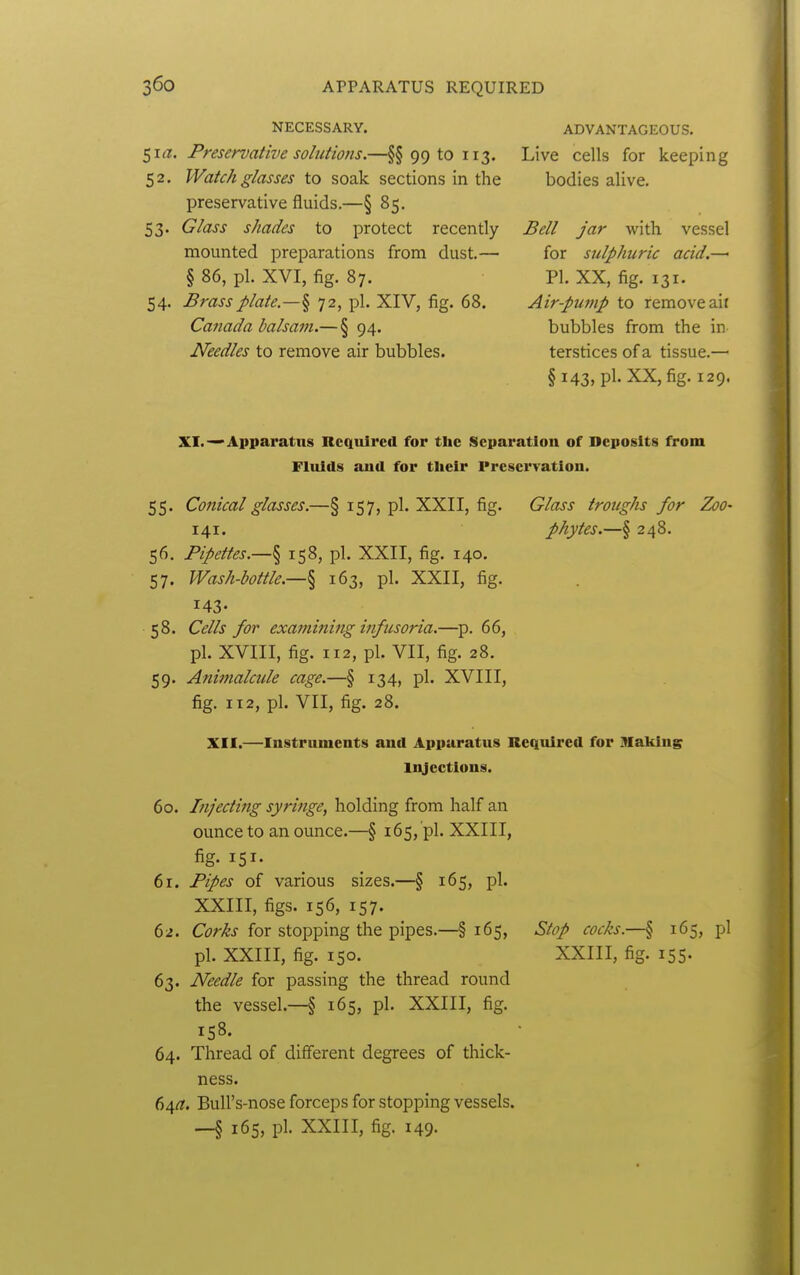 NECESSARY. 5KZ. Preservative solutions.—§§ 99 to 113. 52. Watch glasses to soak sections in the preservative fluids.—§ 85. 53. Glass shades to protect recently mounted preparations from dust.— § 86, pi. XVI, fig. 87. 54. Brass plate.—% 72, pi. XIV, fig. 68. Caiiada balsam.— § 94. Needles to remove air bubbles. ADVANTAGEOUS. Live cells for keeping bodies alive. Bell jar with vessel for sulphuric acid.—■ PI. XX, fig. 131. Air-pwnp to remove ail bubbles from the in terstices of a tissue.— §143, pi. XX, fig. 129. XI.Apparatus Required for the Separation of Deposits from Fluids and for their Preservation. 55. Conical glasses.—§ 157, pi. XXII, fig. Glass troughs for Zoo- 141. phytes.—§ 248. 56. Pipettes.—§ 158, pi. XXII, fig. 140. 57. Wash-bottle.—§ 163, pi. XXII, fig. 143- 58. Cells for exa7nining infusoria.—p. 66, pi. XVIII, fig. 112, pi. VII, fig. 28. 59. Afiimalcule cage.—§ 134, pi. XVIII, fig. 112, pi. VII, fig. 28. XII.—Instruments and Apparatus Required for Making li^ectlons. 60. Infecting syringe, holding from half an ounce to an ounce.—§ 165, pi. XXIII, fig- 151- 61. Pipes of various sizes.—§ 165, pi. XXIII, figs. 156, 157. 62. Corks for stopping the pipes.—§ 165, pi. XXIII, fig. 150. 63. Needle for passing the thread round the vessel.—§ 165, pi. XXIII, fig. 158. 64. Thread of different degrees of thick- ness. 64^?. BuU's-nose forceps for stopping vessels. _§ 165, pi. XXIII, fig. 149. Stop cocks.—§ 165, pi XXIII, fig. 155.