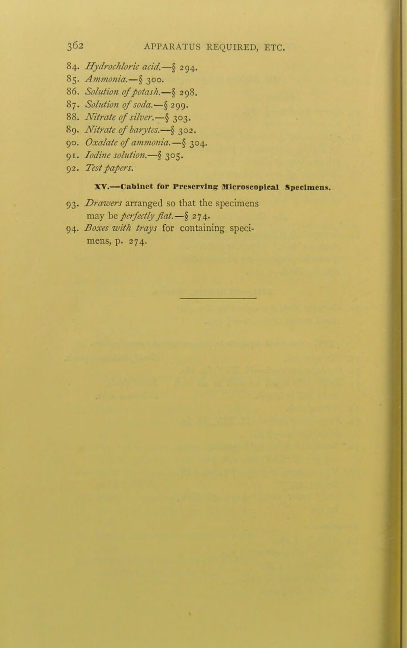 84. Hydrochloric acid.—§ 294. 85. Aftimonia.—§ 300. 86. Solution of potash.—§ 298. 87. Solution of soda.—§ 299. 88. Nitrate of silver.—§ 303. 89. Nitrate of barytes.—§ 302. 90. Oxalate of ammonia.—§304. 91. lodijie sohition.—§305. 92. Test papers. XV.—Cabinet for Preserving ]>Ilcroscopical Specimens. 93. Drawers arranged so that the specimens may be perfectly flat.—§ 274. 94. Boxes with trays for containing speci- mens, p. 274.