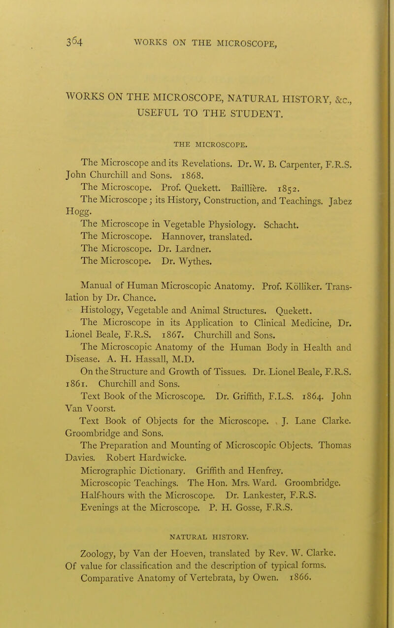 3^4 WORKS ON THE MICROSCOPE, NATURAL HISTORY, &c., USEFUL TO THE STUDENT, THE MICROSCOPE. The Microscope and its Revelations. Dr. W. B. Carpenter, F.R.S. John Churchill and Sons. 1868. The Microscope. Prof. Quekett. BailHbe. 1852. The Microscope; its History, Construction, and Teachings. Jabez Hogg. The Microscope in Vegetable Physiology. Schacht. The Microscope. Hannover, translated. The Microscope. Dr. Lardner. The Microscope. Dr. Wythes. Manual of Human Microscopic Anatomy. Prof. KolHker. Trans- lation by Dr. Chance. Histology, Vegetable and Animal Structures. Quekett. The Microscope in its Application to Clinical Medicine, Dr. Lionel Beale, F.R.S. i867. Churchill and Sons. The Microscopic Anatomy of the Human Body in Health and Disease. A. H. Hassall, M.D. On the Structure and Growth of Tissues. Dr. Lionel Beale, F.RS. 1861. Churchill and Sons. Text Book of the Microscope. Dr. Griffith, F.L.S. 1864. John Van Voorst. Text Book of Objects for the Microscope. ^ J. Lane Clarke. Groombridge and Sons. The Preparation and Mounting of Microscopic Objects, Thomas Davies. Robert Hardwicke. Micrographic Dictionary. Griffith and Henfrey. Microscopic Teachings. The Hon. Mrs. Ward. Groombridge. Half-hours with the Microscope. Dr. Lankester, F.R.S, Evenings at the Microscope, P. H, Gosse, F.R.S. NATURAL HISTORY. Zoology, by Van der Hoeven, translated by Rev. W. Clarke, Of value for classification and the description of typical forms. Comparative Anatomy of Vertebrata, by Owen. 1866.