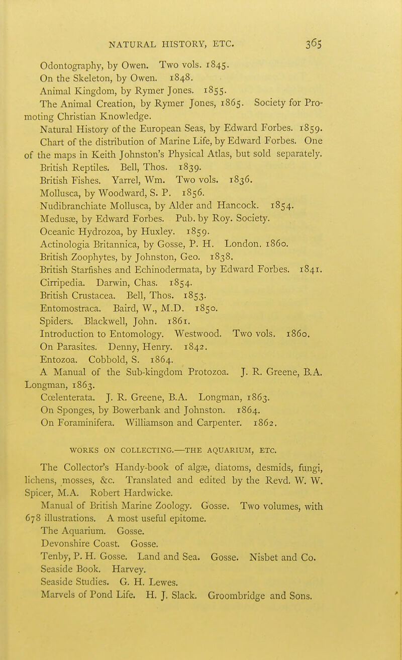 Odontography, by Owen. Two vols. 1845. On the Skeleton, by Owen. 1848. Animal Kingdom, by Rymer Jones. 1855. The Animal Creation, by Rymer Jones, 1865. Society for Pro- moting Christian Knowledge. Natural History of the European Seas, by Edward Forbes. 1859. Chart of the distribution of Marine Life, by Edward Forbes. One of the maps in Keith Johnston's Physical Atlas, but sold separately. British Reptiles. Bell, Thos. 1839. British Fishes. Yarrel, Wm. Two vols. 1836. MoUusca, by Woodward, S. P. 1856. Nudibranchiate Mollusca, by Alder and Hancock. 1854. Medusae, by Edward Forbes. Pub. by Roy. Society. Oceanic Hydrozoa, by Huxley. 1859. Actinologia Britannica, by Gosse, P. H. London, i860. British Zoophytes, by Johnston, Geo. 1838. British Starfishes and Echinodermata, by Edward Forbes. 1841. Cirripedia. Darwin, Chas. 1854. British Crustacea. Bell, Thos. 1853. Entomostraca. Baird, W., M.D. 1850. Spiders. Blackwell, John. 1861. Introduction to Entomology. Westwood. Two vols. i860. On Parasites. Denny, Henry. 1842. Entozoa. Cobbold, S. 1864. A Manual of the Sub-kingdom Protozoa. J. R. Greene, B.A. Longman, 1863. Coelenterata. J. R. Greene, B.A. Longman, 1863. On Sponges, by Bowerbank and Johnston. 1864. On Foraminifera. Williamson and Carpenter. 1862. WORKS ON COLLECTING.—THE AQUARIUM, ETC. The Collector's Handy-book of algae, diatoms, desmids, fungi, lichens, mosses, &c. Translated and edited by the Revd. W. W. Spicer, M.A. Robert Hardwicke. Manual of British Marine Zoology. Gosse. Two volumes, with 678 illustrations. A most useful epitome. The Aquarium. Gosse, Devonshire Coast. Gosse. Tenby, P. H. Gosse. Land and Sea. Gosse. Nisbet and Co. Seaside Book. Harvey. Seaside Studies. G. H, Lewes. Marvels of Pond Life. H. J. Slack. Groombridge and Sons.