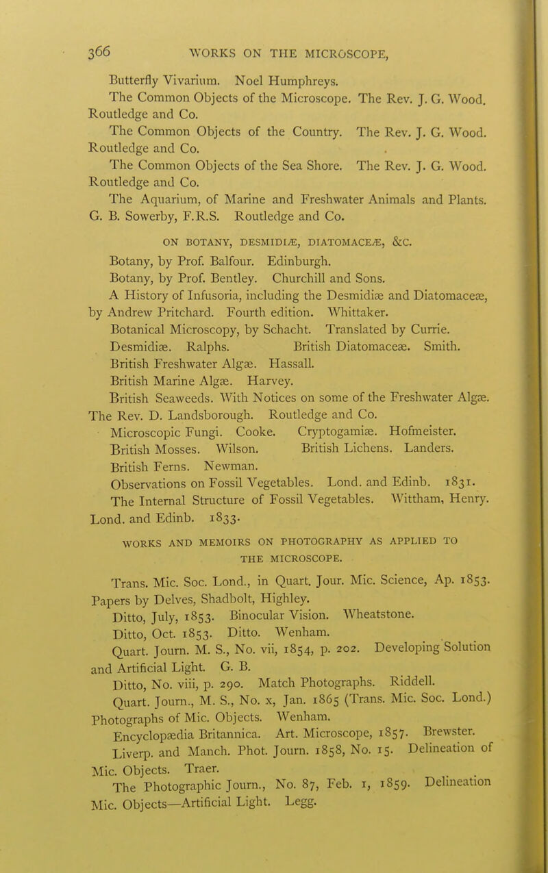 Butterfly Vivarium. Noel Humphreys. The Common Objects of the Microscope. The Rev. J. G. Wood. Routledge and Co. The Common Objects of the Country. The Rev. J. G. Wood. Routledge and Co. The Common Objects of the Sea Shore. The Rev. J. G. Wood. Routledge and Co. The Aquarium, of Marine and Freshwater Animals and Plants. G. B. Sowerby, F.R.S. Routledge and Co. ON BOTANY, DESMIDI^E, DIATOMACE^, &C. Botany, by Prof. Balfour. Edinburgh, Botany, by Prof. Bentley. Churchill and Sons. A History of Infusoria, including the Desmidiae and Diatomacese, by Andrew Pritchard. Fourth edition. Whittaker. Botanical Microscopy, by Schacht. Translated by Currie. Desmidiae. Ralphs. British Diatomaceae. Smith. British Freshwater Algae. Hassall. British Marine Algae. Harvey. British Seaweeds. With Notices on some of the Freshwater Algae. The Rev. D. Landsborough. Routledge and Co. Microscopic Fungi. Cooke. Cryptogamiae. Hofmeister. British Mosses. Wilson, British Lichens. Landers, British Ferns. Newman. Observations on Fossil Vegetables. Lond. and Edinb. 1831. The Internal Structure of Fossil Vegetables, Wittham, Henry. Lond. and Edinb. 1833. WORKS AND MEMOIRS ON PHOTOGRAPHY AS APPLIED TO THE MICROSCOPE, Trans, Mic. Soc. Lond., in Quart, Jour, Mic, Science, Ap. 1853. Papers by Delves, Shadbolt, Highley. Ditto, July, 1853. Binocular Vision. Wheatstone. Ditto, Oct. 1853. Ditto. Wenham. Quart. Journ. M. S., No. vii, 1854, p. 202. Developing Solution and Artificial Light. G. B. Ditto, No. viii, p. 290. Match Photographs. Riddell. Quart. Journ., M. S., No. x, Jan. 1865 (Trans. Mic. Soc. Lond.) Photographs of Mic. Objects. Wenham. Encyclopeedia Britannica. Art. Microscope, 1857. Brewster. Liverp. and Manch. Phot. Journ. 1858, No. 15. Delineation of Mic. Objects. Traer. The Photographic Journ., No. 87, Feb. i, 1859. Delmeation Mic. Objects—Artificial Light. Legg.