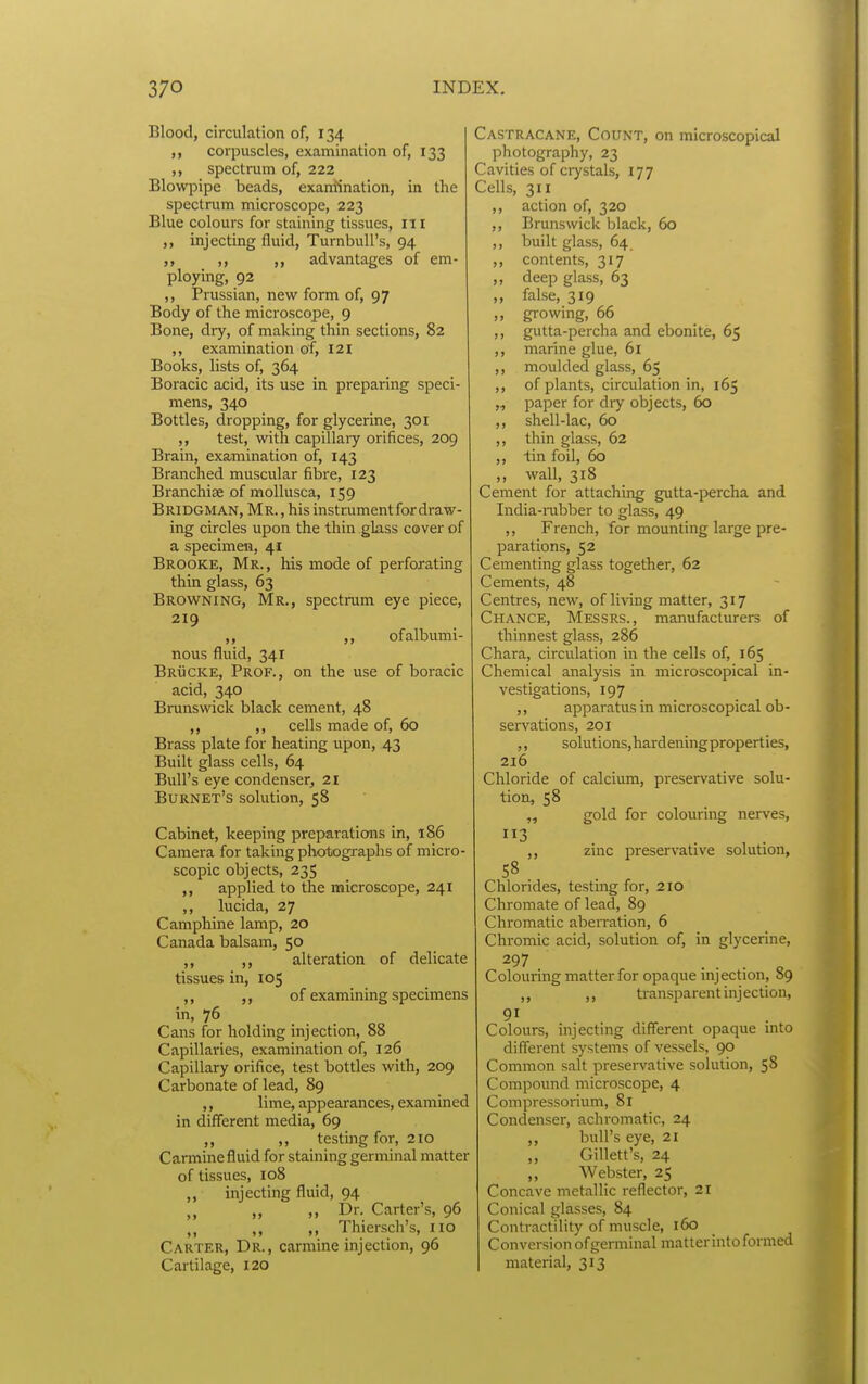 Blood, circulation of, 134 corpuscles, examination of, 133 ,, spectrum of, 222 Blowpipe beads, examination, in the spectrum microscope, 223 Blue colours for staining tissues, ITI ,, injecting fluid, Turnbull's, 94 ,, ,, ,, advantages of em- ploying, 92 ,, Prussian, new form of, 97 Body of the microscope, 9 Bone, dry, of making thin sections, 82 ,, examination of, 121 Books, lists of, 364 Boracic acid, its use in preparing speci- mens, 340 Bottles, dropping, for glycerine, 301 test, with capillary orifices, 209 Bram, examination of, 143 Branched muscular fibre, 123 Branchiae of mollusca, 159 Bridgman, Mr. , his instrument for draw- ing circles upon the thin glass cover of a specimen, 41 Brooke, Mr., his mode of perforating thin glass, 63 Browning, Mr., spectrum eye piece, 219 ,, ,, of albumi- nous fluid, 341 Brucke, Prof., on the use of boracic acid, 340 Brunswick black cement, 48 ,, ,, cells made of, 60 Brass plate for heating upon, 43 Built glass cells, 64 Bull's eye condenser, 21 Burnet's solution, 58 Cabinet, keeping preparations in, 186 Camera for taking photographs of micro- scopic objects, 235 ,, applied to the microscope, 241 ,, lucida, 27 Camphine lamp, 20 Canada balsam, 50 ,, ,, alteration of delicate tissues in, 105 ,, of examining specimens in, 76 Cans for holding injection, 88 Capillaries, examination of, 126 Capillary orifice, test bottles with, 209 Carbonate of lead, 89 ,, lime, appearances, examined in different media, 69 ,, ,, testing for, 210 Carmine fluid for staining germinal matter of tissues, 108 ,, injecting fluid, 94 ,, ,, l>r. Carter's, 96 ,, ,, Thiersch's, no Carter, Dr., carmine injection, 96 Cartilage, 120 Castracane, Count, on microscopical photography, 23 Cavities of crystals, 177 Cells, 311 ,, action of, 320 ,, Brunswick black, 60 ,, built glass, 64 ,, contents, 317 ,, deep glass, 63 ,, false, 319 ,, growing, 66 ,, gutta-percha and ebonite, 65 ,, marine glue, 61 ,, moulded glass, 65 ,, of plants, circulation in, 165 ,., paper for diy objects, 60 ,, shell-lac, 60 ,, thin glass, 62 ,, tin foil, 60 „ wall, 318 Cement for attaching gutta-percha and India-rabber to glass, 49 ,, French, for mounting large pre- parations, 52 Cementing glass together, 62 Cements, 48 Centres, new, of li^dng matter, 317 Chance, Messrs., manufacturers of thinnest glass, 286 Chara, circulation in the cells of, 165 Chemical analysis in microscopical in- vestigations, 197 ,, apparatus in microscopical ob- servations, 201 ,, solutions, hardeningproperties, 216 Chloride of calcium, preservative solu- tion, 58 „ gold for colouring nerves, 3 . , . ,, zmc preservative solution, 58 Chlorides, testing for, 2IO Chromate of lead, 89 Chromatic aberration, 6 Chromic acid, solution of, in glycerine. Colouring matter for opaque injection, 89 ,, ,, transparent injection. Colours, injecting different opaque into different systems of vessels, 90 Common salt preservative solution, 58 Compound microscope, 4 Compressorium, 81 Condenser, achromatic, 24 ,, bull's eye, 21 ,, Gillett's, 24 ,, Webster, 25 Concave metallic reflector, 21 Conical glasses, 84 Contractility of muscle, 160 Conversion of germinal matter into formed material, 313