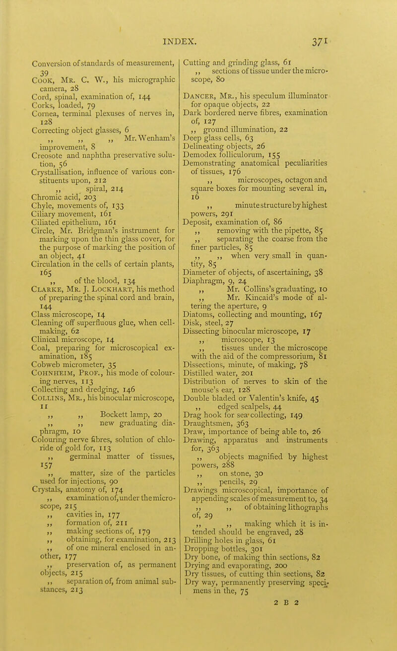 Conversion of standards of measurement, 39 Cook, Mr. C. W., his micrographic camera, 28 Cord, spinal, examination of, 144 Corks, loaded, 79 Cornea, terminal plexuses of nerves in, 128 Correcting object glasses, 6 ,, ,, ,, Mr.Wenham's improvement, 8 Creosote and naphtha presei-vative solu- tion, 56 Crystallisation, influence of various con- stituents upon, 212 ,, spiral, 214 Chromic acid, 203 Chyle, movements of, 133 Ciliary movement, i6i Ciliated epithelium, 161 Circle, Mr. Bridgman's instrument for marking upon the thin glass cover, for the purpose of marking the position of an object, 41 Circulation in the cells of certain plants, 165 ,, of the blood, 134 Clarke, Mr. J. Lockhart, his method of preparing the spinal cord and brain, 144 Class microscope, 14 Cleaning off superfluous glue, when cell- making, 62 Clinical microscope, 14 Coal, preparing for microscopical ex- amination, 185 Cobweb micrometer, 35 CoHNHEiM, Prof., his mode of colour- ing nerves, 113 Collecting and dredging, 146 Collins, Mr., his binocular microscope, II Bockett lamp, 20 ,, ,, new graduating dia- phragm, 10 Colouring nerve fibres, solution of chlo- ride of gold for, 113 ,, germinal matter of tissues, 157 ,, matter, size of the particles used for injections, 90 Crystals, anatomy of, 174 ,, examination of, under the micro - scope, 215 cavities in, 177 ,, formation of, 211 making sections of, 179 obtaining, for examination, 213 of one mineral enclosed in an- other, 177 ,, preservation of, as permanent objects, 215 ,, separation of, from animal sub- stances, 213 Cutting and grinding glass, 61 ,, sections of tissue under the micro- scope, 80 Dancer, Mr., his speculum illuminator for opaque objects, 22 Dark bordered nerve fibres, examination of, 127 ,, ground illumination, 22 Deep glass cells, 63 Delineating objects, 26 Demodex folliculorum, 155 Demonstrating anatomical peculiaiities of tissues, 176 ,, microscopes, octagon and square boxes for mounting several in, 16 ,, minute structure by highest powers, 291 Deposit, examination of, 86 ,, removing with the pipette, 85 ,, separating the coarse from the finer particles, 85 ,, ,, when very small in quan- tity, 85 _ Diameter of objects, of ascertaining, 38 Diaphragm, 9, 24 ,, Mr. Collins's graduating, 10 ,, Mr. Kmcaid's mode of al- tering the aperture, 9 Diatoms, collecting and mounting, 167 Disk, steel, 27 Dissecting binocular microscope, 17 microscope, 13 ,, tissues under the microscope with the aid of the compressorium, 81 Dissections, minute, of making, 78 Distilled water, 201 Distribution of nerves to skin of the mouse's ear, 128 Double bladed or Valentin's knife, 45 ,, edged scalpels, 44 Drag hook for sea-collecting, 149 Draughtsmen, 363 Draw, importance of being able to, 26 Drawing, apparatus and instruments for, 363 ,, objects magnified by highest powers, 288 ,, on stone, 30 ,, pencils, 29 Drawings microscopical, importance of appending scales of measurement to, 34 ,, ,, of obtaining lithographs of, 29 ,, ,, making which it is in- tended should be engraved, 28 Drilling holes in glass, 61 Dropping bottles, 301 Dry bone, of making thin sections, 82 Drying and evaporating, 200 Dry tissues, of cutting thin sections, 82 Dry way, permanently preserving speci- mens in the, 75