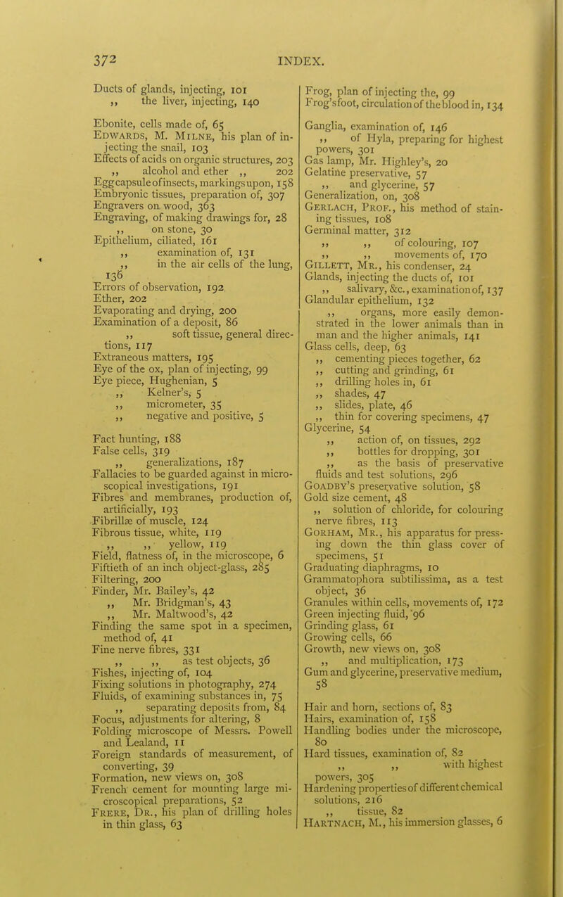 Ducts of glands, injecting, lor the liver, injecting, 140 Ebonite, cells made of, 65 Edwards, M. Milne, his plan of in- jecting the snail, 103 Effects of acids on organic structures, 203 alcohol and ether ,, 202 Egg capsule of insects, markingsupon, 158 Embiyonic tissues, preparation of, 307 Engravers on wood, 363 Engraving, of making drawings for, 28 on stone, 30 Epithelium, ciliated, 161 ,, examination of, 131 ,, in the air cells of the lung. Errors of observation, 192 Ether, 202 Evaporating and drying, 200 Examination of a deposit, 86 ,, soft tissue, general direc- tions, 117 Extraneous matters, 195 Eye of the ox, plan of injecting, 99 Eye piece, Hughenian, 5 ,, Kelner's, 5 ,, micrometer, 35 ,, negative and positive, 5 Fact hunting, 188 False cells, 319 generalizations, 187 Fallacies to be guarded against in micro- scopical investigations, 191 Fibres and membranes, production of, artificially, 193 Fibrillse of muscle, 124 Fibrous tissue, white, 119 „ „ yellow, 119 Field, flatness of, in the microscope, 6 Fiftieth of an inch object-glass, 285 Filtering, 200 Finder, Mr. Bailey's, 42 Mr. Bridgman's, 43 ,, Mr. Maltwood's, 42 Finding the same spot in a specimen, method of, 41 Fine nerve fibres, 331 ,, ,, as test objects, 36 Fishes, injecting of, 104 Fixing solutions in photography, 274 Fluids, of examining substances in, 75 ,, separating deposits from, 84 Focus, adjustments for altering, 8 Folding microscope of Messrs. Powell and Lealand, 11 Foreign standards of measurement, of converting, 39 Formation, new views on, 308 French cement for mounting large mi- croscopical preparations, 52 Frere, Dr., his plan of drilling holes in thin glass, 63 Frog, plan of injecting the, 99 Frog's foot, circulation of the blood in, 134 Ganglia, examination of, 146 ,, of Hyla, preparing for highest powers, 301 Gas lamp, Mr. Highley's, 20 Gelatine preservative, 57 ,, and glycerine, 57 Generalization, on, 308 Gerlach, Prok., his method of stain- ing tissues, 108 Genninal matter, 312 J, of colouring, 107 >, ,, movements of, 170 GiLLETT, Mr., his condenser, 24 Glands, injecting the ducts of, loi ,, salivary, &c., examination of, 13 7 Glandular epithelium, 132 ,, organs, more easily demon- strated in the lower animals than in man and the higher animals, 141 Glass cells, deep, 63 ,, cementing pieces together, 62 ,, cutting and grinding, 61 ,, drilling holes in, 61 ,, shades, 47 ,, slides, plate, 46 ,, thin for covering specimens, 47 Glycerine, 54 ,, action of, on tissues, 292 ,, bottles for dropping, 301 ,, as the basis of preservative fluids and test solutions, 296 Goadby's preservative solution, 58 Gold size cement, 48 ,, solution of chloride, for colouring nerve fibres, 113 Gorham, Mr., his apparatus for press- ing down the thin glass cover of specimens, 51 Graduating diaphragms, 10 Grammatophora subtilissima, as a test object, 36 Granules within cells, movements of, 172 Green injecting fluid,'96 Grinding glass, 61 Gro\ving cells, 66 Growth, new views on, 308 ,, and multiplication, 173 Gum and glycerine, preservative medium, 58 Hair and horn, sections of, 83 Hairs, examination of, 158 Handling bodies under the microscope, 80 Hard tissues, examination of, 82 ,, ,, with highest powers, 305 Hardening propertiesof different chemical solutions, 216 ,, tissue, 82 Hartnach, M., his immersion glasses, 6