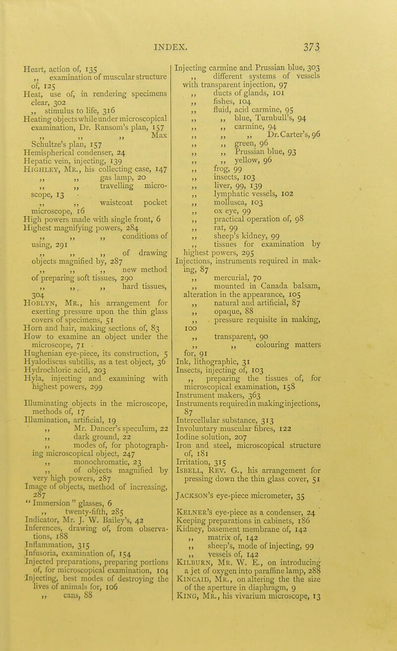 Heart, action of, 135 ,, examination of muscular stmcture of, 125 Heat, use of, in rendering specimens clear, 302 ,, stimulus to life, 316 Heating obj ects while under microscopical examination. Dr. Ransom's plan, 157 „ Max Schultze's plan, 157 Hemispherical condenser, 24 Hepatic vein, injecting, 139 HiGHLEY, Mr., his collecting case, 147 „ „ gas lamp, 20 ,, „ travelling nricro- scope, 13 ,, ,, waistcoat pocket microscope, 16 High powers made with single front, 6 Highest magnifying powers, 284 ,, ,, ,, conditions of using, 291 „ „ ,, of drawing objects magnified by, 287 ,, ,, ,, new method of preparing soft tissues, 290 ,, , ,, hard tissues, 304 HoBLYN, Mr., his an-angement for exerting pressure upon the thin glass covers of specimens, 51 Horn and hair, making sections of, 83 How to examine an object under the microscope, 71 Hughenian eye-piece, its construction, 5 Hyalodiscus subtilis, as a test object, 36 Hydrochloric acid, 203 Hyla, injecting and examining with highest powers, 299 Illuminating objects in the microscope, methods of, 17 Illumination, artificial, 19 Mr. Dancer's speculum, 22 ,, dark ground, 22 ,, modes of, for photograph- ing microscopical object, 247 ,, monochromatic, 23 ,, of objects magnified by very high powers, 287 Image of objects, method of increasing, 287  Immersion  glasses, 6 ,, twenty-fifth, 285 Indicator, Mr. J. W. Bailey's, 42 Inferences, drawing of, from observa- tions, 188 Inflammation, 315 Infusoria, examination of, 154 Injected preparations, preparing portions of, for microscopical examination, 104 Injecting, best modes of destroying the lives of animals for, 106 cans, 88 Injecting carmine and Prussian blue, 303 ,, different systems of vessels with transparent injection, 97 ,, ducts of glands, loi fishes, 104 ,, fluid, acid carmine, 95 ,, ,, blue, TurnbuU's, 94 ,, ,, carmine, 94 ,, „ „ Dr. Carter's, 96 ,, „ green, 96 ,, ,, Prussian blue, 93 ,, ,, yellow, 96 frog, 99 ,, insects, 103 ,, liver, 99, 139 lymphatic vessels, 102 ,, mollusca, 103 „ ox eye, 99 ,, practical operation of, 98 ,, rat, 99 ,, sheep's kidney, 99 ,, tissues for examination by highest powers, 295 Injections, instruments required in mak- ing, 87 ,, mercurial, 70 ,, mounted in Canada balsam, alteration in the appearance, 105 natural and artificial, 87 ,, opaque, 88 ,, pressure requisite in making, 100 ,, transpai-ent, 90 ,,  colouring matters for, 91 Ink, lithographic, 31 Insects, injecting of, 103 ,, preparing the tissues of, for microscopical examination, 15S Instrument makers, 363 Instnaments requiredin maldng injections, 87 Intercellular substance, 313 Involuntary muscular fibres, 122 Iodine solution, 207 Iron and steel, microscopical structure of, i8i Irritation, 315 ISBELL, Rev. G., his arrangement for pressing down the thin glass cover, 51 Jackson's eye-piece micrometer, 35 Kelner's eye-piece as a condenser, 24 Keeping preparations in cabinets, 186 Kidney, basement membrane of, 142 ,, matrix of, 142 sheep's, mode of injecting, 99 ,, vessels of, 142 KiLBURN, Mr. W. E., on introducing a jet of oxygen into paraffme lamp, 288 KiNCAiD, Mr., on altering the the size of the aperture in diaphragm, 9 King, Mr., his vivarium microscope, 13