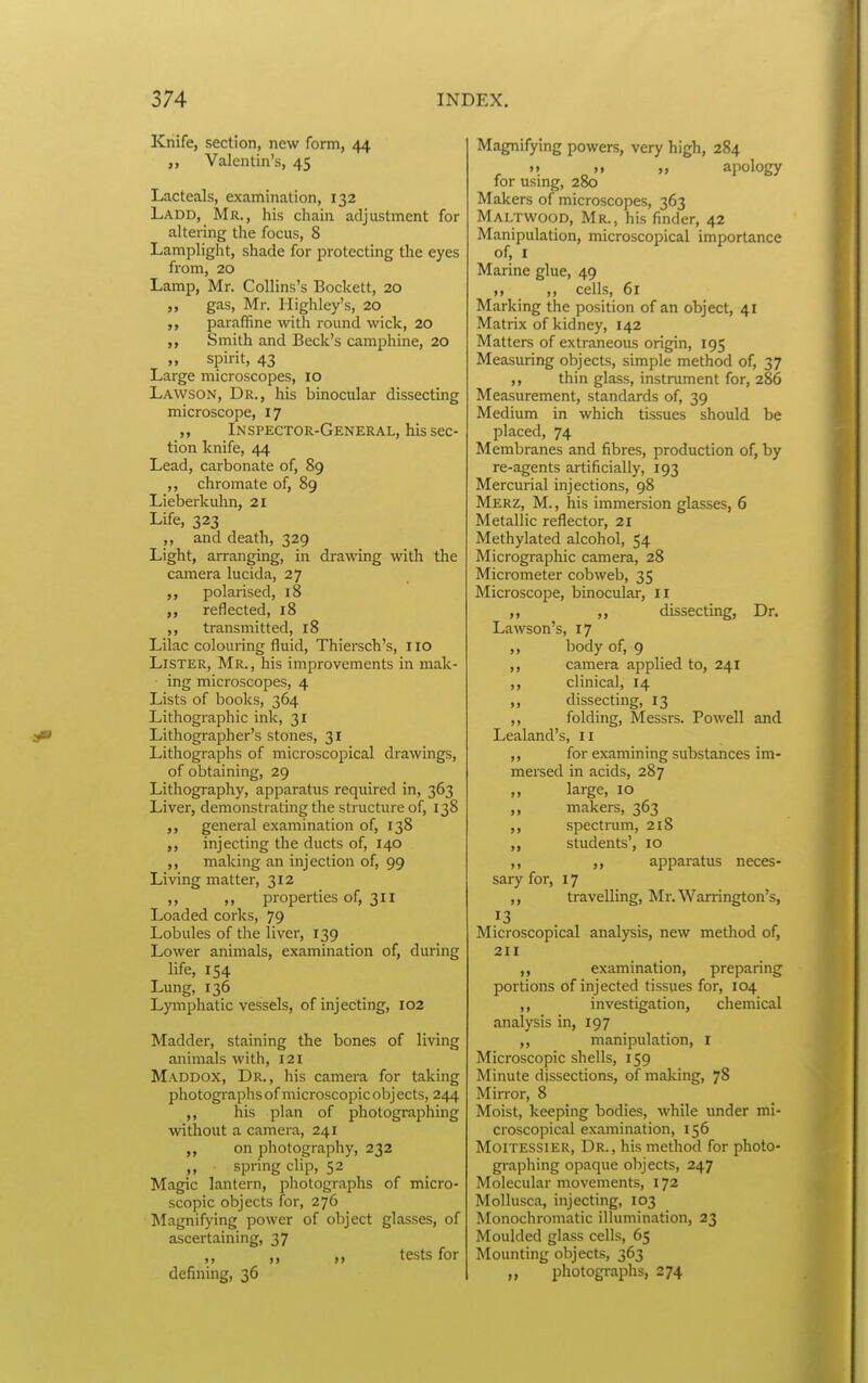 Knife, section, new form, 44 Valentin's, 45 Lacteals, examination, 132 Ladd, Mr., his chain adjustment for altering the focus, 8 Lamplight, shade for protecting the eyes from, 20 Lamp, Mr. Collins's Beckett, 20 gas, Mr. Highley's, 20 paraffine with round wick, 20 ,, Smith and Beck's camphine, 20 „ spirit, 43 Large microscopes, 10 Lawson, Dr., his binocular dissecting microscope, 17 ,, Inspector-General, his sec- tion knife, 44 Lead, carbonate of, 89 ,, chromate of, 89 Lieberkuhn, 21 Life, 323 ,, and death, 329 Light, arranging, in drawing with the camera lucida, 27 ,, polarised, 18 ,, reflected, 18 ,, transmitted, 18 Lilac colouring fluid, Thiersch's, 110 Lister, Mr., his improvements in mak- ■ ing microscopes, 4 Lists of books, 364 Lithographic ink, 31 Lithographer's stones, 31 Lithographs of microscopical drawings, of obtaining, 29 Lithography, apparatus required in, 363 Liver, demonstrating the structure of, 138 general examination of, 138 ,, injecting the ducts of, 140 ,, making an injection of, 99 Living matter, 312 ,, ,, properties of, 311 Loaded corks, 79 Lobules of the liver, 139 Lower animals, examination of, during life, 154 Lung, 136 Lymphatic vessels, of injecting, 102 Madder, staining the bones of living animals with, 121 Maddox, Dr., his camera for taking photographs of microscopic objects, 244 his plan of photographing witliout a camera, 241 on photography, 232 „ spring clip, 52 Magic lantern, photographs of micro- scopic objects for, 276 Magnifying power of object glasses, of ascertaining, 37 „ tests for defining, 36 Magnifying powers, very high, 284 >> M apology for using, 280 Makers of microscopes, 363 Maltwood, Mr., his finder, 42 Manipulation, microscopical importance of, I Marine glue, 49 ,, cells, 61 Marking the position of an object, 41 Matrix of kidney, 142 Matters of extraneous origin, 195 Measuring objects, simple method of, 37 ,, thin glass, instrument for, 286 Measurement, standards of, 39 Medium in which tissues should be placed, 74 Membranes and fibres, production of, by re-agents artificially, 193 Mercurial injections, 98 Merz, M. , his immersion glasses, 6 Metallic reflector, 21 Methylated alcohol, 54 Micrographic camera, 28 Micrometer cobweb, 35 Microscope, binocular, il ,, dissecting. Dr. Lawson's, 17 „ body of, 9 ,, camera applied to, 241 ,, clinical, 14 ,, dissecting, 13 ,, folding, Messrs. Powell and Lealand's, 11 ,, for examining substances im- mersed in acids, 287 ,, large, 10 ,, makers, 363 ,, spectrum, 218 ,, students', 10 ,, ,, apparatus neces- sary for, 17 ,, travelling, Mr. Warrington's, 13 Microscopical analysis, new method of, 211 ,, examination, preparing portions of injected tissues for, 104 ,, investigation, chemical analysis in, 197 ,, manipulation, i Microscopic shells, 159 Minute dissections, of making, 78 Mirror, 8 Moist, keeping bodies, while under mi- croscopical examination, 156 Moitessier, Dr., his method for photo- graphing opaque objects, 247 Molecular movements, 172 MoUusca, injecting, 103 Monochromatic illumination, 23 Moulded glass cells, 65 Mounting objects, 363 photographs, 274