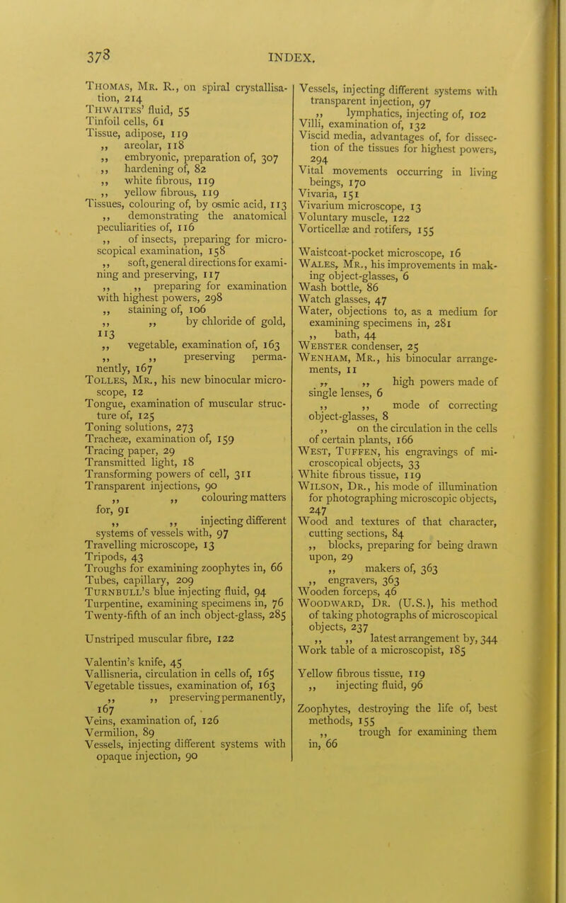 Thomas, Mr. R., on spiral crystallisa- tion, 214 Thwaites' fluid, 55 Tinfoil cells, 61 Tissue, adipose, 119 areolar, 118 „ embryonic, preparation of, 307 hardening of, 82 ,, white fibrous, 119 yellow fibrous, 119 Tissues, colouring of, by osmic acid, 113 demonstrating the anatomical peculiarities of, 116 ,, of insects, preparing for micro- scopical examination, 158 ,, soft, general directions for exami- ning and preserving, 117 „ preparing for examination with highest powers, 298 ,, staining of, 106 ,, by chloride of gold, ,, vegetable, examination of, 163 ,, preserving perma- nently, 167 ToLLES, Mr., his new binocular micro- scope, 12 Tongue, examination of muscular struc- ture of, 125 Toning solutions, 273 Tracheae, examination of, 159 Tracing paper, 29 Transmitted light, 18 Transforming powers of cell, 311 Transparent injections, 90 colouring matters for, 91 ,, injecting different systems of vessels with, 97 Travelling microscope, 13 Tripods, 43 Troughs for examining zoophytes in, 66 Tubes, capillary, 209 Turnbull's blue injecting fluid, 94 Turpentine, examining specimens in, 76 Twenty-fifth of an inch object-glass, 285 Unstriped muscular fibre, 122 Valentin's knife, 45 Vallisneria, circulation in cells of, 165 Vegetable tissues, examination of, 163 ,, preserving permanently, 167 Veins, examination of, 126 Vermilion, 89 Vessels, injecting different systems with opaque injection, 90 Vessels, injecting different systems with transparent injection, 97 lymphatics, injecting of, I02 Villi, examination of, 132 Viscid media, advantages of, for dissec- tion of the tissues for highest powers, 294 Vital movements occurring in living beings, 170 Vivaria, 151 Vivarium microscope, 13 Voluntaiy muscle, 122 Vorticellse and rotifers, 155 Waistcoat-pocket microscope, 16 Wales, Mr., his improvements in mak- ing object-glasses, 6 Wash bottle, 86 Watch glasses, 47 Water, objections to, as a medium for examining specimens in, 281 „ bath, 44 Webster condenser, 25 Wen HAM, Mr., his binocular arrange- ments, II „ high powers made of single lenses, 6 ,, ,, mode of correcting object-glasses, 8 on the circulation in the cells of certain plants, 166 West, Tuffen, his engravings of mi» croscopical objects, 33 White fibrous tissue, 119 Wilson, Dr. , his mode of illumination for photographing microscopic objects, 247 Wood and textures of that character, cutting sections, 84 blocks, preparmg for being drawn upon, 29 ,, makers of, 363 ,, engravers, 363 Wooden forceps, 46 Woodward, Dr. (U.S.), his method of taking photographs of microscopical objects, 237 ,, ,, latest arrangement by, 344 Work table of a microscopist, 185 Yellow fibrous tissue, 119 ,, injecting fluid, 96 Zoophytes, destroying the life of, best methods, 155 ,, trough for examining them in, 66