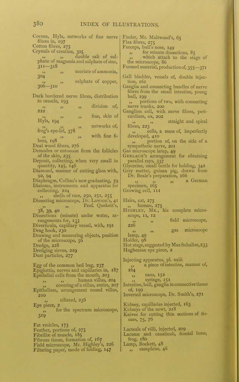Cornea, Hyla, networks of fine nerve fibres in, 197 Cotton fibres, 275 Crystals of creatine, 305 M double salt of sul- phate of magnesia and sulphate of zinc, 3—318 muriate of ammonia, 304 ,, sulphate of copper, 306—310 Dark bordered nerve fibres, distribution to muscle, 193 j> >> »> 222 Hyla, 194 >> )> frog's eye-lid, 378 division of, fine, skin of networks of, with fine fi- bres, 198 Deal wood fibres, 276 Demodex or entozoon from the follicles of the skin, 235 Deposit, collecting, when very small in quantity, 145, 146 Diamond, manner of cutting glass with, 92, 94 Diaphragm, CoUins's new gi-aduating, 59 Diatoms, instruments and apparatus for collecting, 224 „ shells of rare, 250, 251, 255 Dissecting microscope. Dr. Lawson's, 41 ,, Prof. Quekett's, 38, 39, 40 Dissections (minute) under water, ar- rangements for, 133 Diverticula, capillary vessel, with, 191 Drag hook, 230 Drawing and measuring objects, position of the microscope, 56 Dredge, 228 Dredging sieves, 229 Dust particles, 277 Egg of the common bed bug, 237 Epiglottis, nerves and capillaries in, 187 Epithelial cells from the mouth, 203 ,, ,, human villus, 204 ,, covering of a villus, entire, 207 Epithelium, arrangement round villus, 210 ciliated, 236 Eye piece, 2 for the spectnim microscope, 319 Fat vesicles, 173 Feather, portions of, 275 Fibrillae of muscle, 185 Fibrous tissue, formation of, 167 Field microscope, Mr. Highley's, 226 Filtering paper, mode of folding, 147 Finder, Mr. Maltwood's, 65 Flax fibres, 275 Forceps, bull's nose, 149 ,, for minute dissections, 85 ,, which attach to the stage of the microscope, 86 Formed material, production of, 355—371 Gall bladder, vessels of, double injec- tion, 161 Ganglia and connecting bundles of nerve fibres from the small intestine, young bull, 199 ,, portions of two, with connecting nerve tranks, 200 Ganglion cell, with nerve fibre.s, peri- cardium, ox, 202 ,, ,, straight and spiral fibres, 223 ,, cells, a mass of, imperfectly developed, 410 ,, portion of, on the side of a sympathetic nerve, 201 Gas microscope lamp, 49 Gerlach's aiTangement for obtaining parallel rays, 337 Glycerine, small bottle for holding, 342 Grey matter, guinea pig, drawn from Dr. Beale's preparation, 166 ,, ,, ,, a German, specimen, 165 Growing cell, ill Hairs, cat, 275 ,, human, 2 75 HiGHLEY, Mr., his complete micro- scope, II, 12 ,, ,, field microscope, 226 ,, gas microscope lamp, 49 Holder, 98 Hot stage, suggested by Max Schultze, 233 Hughenian eye piece, 2 Injecting apparatus, pi. xxiii ,, a piece of intestine, manner of, 164 „ cans, 152 „ syringe, 151 Intestine, bull, ganglia in connective tissue ^99 ^ . ,, Inverted microscope. Dr. Smiths, 271 Kidney, capillaries injected, 163 Kidneys of the newt, 218 Knives for cutting thin sections of tis- sues, 75, 76 Lacteals of villi, injected, 209 Lacunee and canaliculi, frontal bone, frog, 180 Lamp, Bockett, 48 ,, camphine, 46