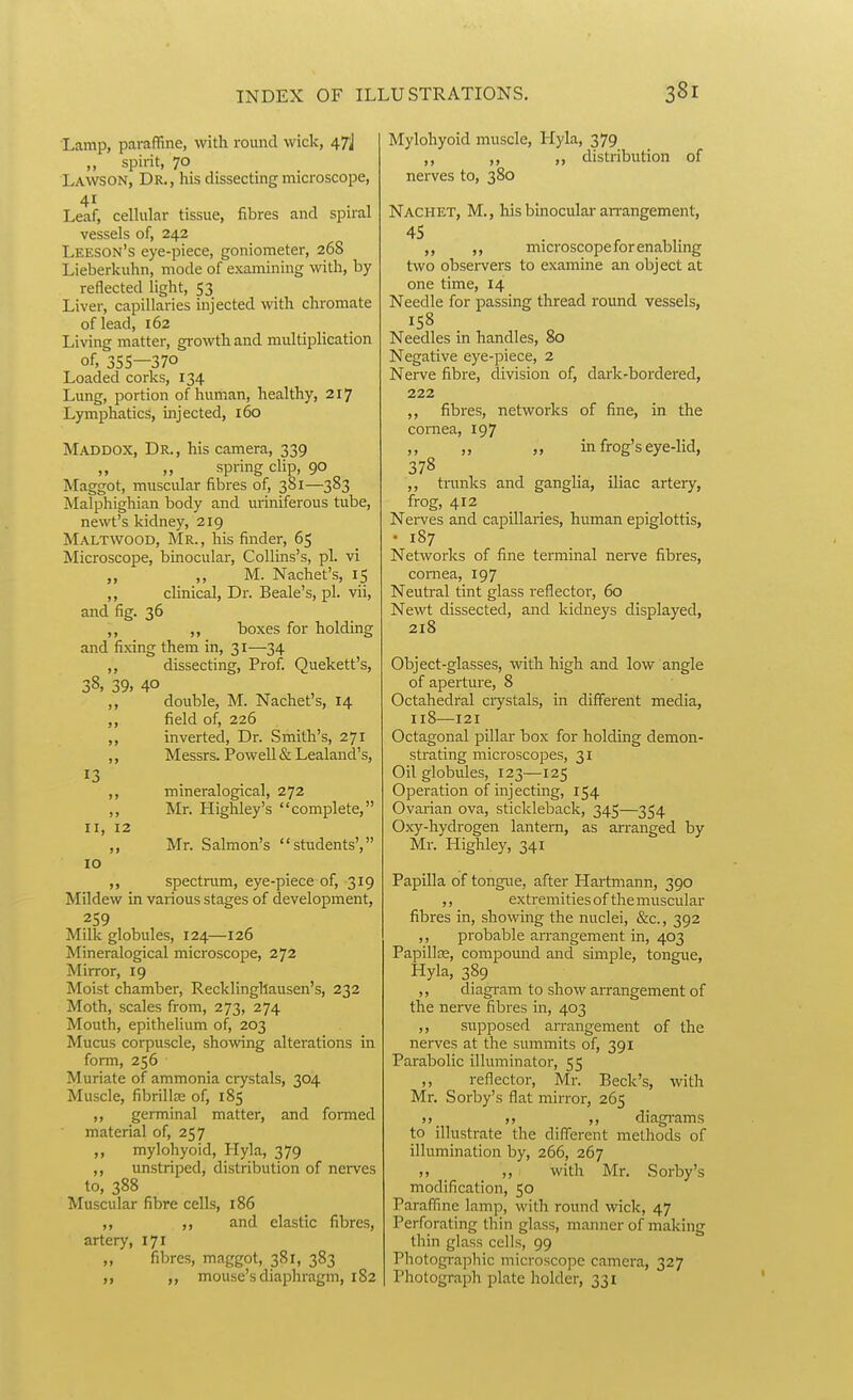 Lamp, paraffine, with round wick, 47j „ spirit, 70 Lawson, Dr., his dissecting microscope, Leaf, celhilar tissue, fibres and spiral vessels of, 242 Leeson's eye-piece, goniometer, 268 Lieberkuhn, mode of examining with, by reflected light, 53 Liver, capillaries injected with chromate of lead, 162 Living matter, growth and multiplication of, 355—370 Loaded corks, 134 Lung, portion of human, healthy, 217 Lymphatics, injected, 160 Maddox, Dr., his camera, 339 spring clip, 90 Maggot, muscular fibres of, 381—383 Malphighian body and uriniferous tube, newt's kidney, 219 Maltwood, Mr. , his finder, 65 Microscope, binocular, CoUms's, pi. vi „ ,, M. Nachet's, 15 ,, clinical. Dr. Beale's, pi. vii, and fig. 36 ,, ,, boxes for holding and fixing them in, 31—34 ,, dissecting, Prof. Quekett's, 38, 39, 40 ,, double, M. Nachet s, 14 ,, field of, 226 ,, inverted, Dr. Smith's, 271 ,, Messrs. IPowell & Lealand's, ,, mineralogical, 272 ,, Mr. Highley's complete, II, 12 „ Mr. Salmon's students', 10 ,, spectrum, eye-piece of, 319 Mildew in various stages of development, 259 Milk globules, 124—126 Mineralogical microscope, 272 Mirror, 19 Moist chamber, Recklinghausen's, 232 Moth, scales from, 273, 274 Mouth, epithelium of, 203 Mucus corpuscle, showing alterations in form, 256 Muriate of ammonia crystals, 304 Muscle, fibril las of, 185 ,, germinal matter, and foiTned material of, 257 „ mylohyoid, Hyla, 379 ,, unstriped, distribution of nerves to, 388 Muscular fibre cells, 186 ,, ,, and elastic fibres, artery, 171 fibres, maggot, 381, 383 mouse's diaphragm, 182 Mylohyoid muscle, Hyla, 379 ,, ,, distribution of nerves to, 380 Nachet, M., his binocular arrangement, ,, microscope for enabling two obsei-vers to examine an object at one time, 14 Needle for passing thread round vessels, Needles in handles, 80 Negative eye-piece, 2 Nerve fibre, division of, dark-bordered, 222 ,, fibres, networks of fine, in the cornea, 197 ,, ,, „ in frog's eye-lid, 378 ,, trunks and ganglia, iliac artery, frog, 412 Nei-ves and capillaries, human epiglottis, • 187 Networks of fine terminal nerve fibres, cornea, 197 Neutral tint glass reflectoi, 60 Newt dissected, and kidneys displayed, 218 Object-glasses, with high and low angle of aperture, 8 Octahedral ciystals, in different media, 118—121 Octagonal pillar box for holding demon- strating microscopes, 31 Oil globules, 123—125 Operation of injecting, 154 Ovarian ova, stickleback, 345—354 Oxy-hydrogen lantern, as arranged by Mr. Highley, 341 Papilla of tongue, after Hartmann, 390 ,, extremities of the muscular fibres in, showing the nuclei, &c., 392 ,, probable aiTangement in, 403 Papillce, compound and simple, tongue, Hyla, 389 ,, diagram to show arrangement of the nerve fibres in, 403 ,, supposed an-angement of the nerves at the summits of, 391 Parabolic illuminator, 55 ,, reflector, Mr. Beck's, with Mr. Sorby's flat mirror, 265 ,, diagrams to illustrate the different methods of illumination by, 266, 267 „ „ with Mr. Sorby's modification, 50 Paraffine lamp, with round wick, 47 Perforating thin glass, manner of making thin glass cells, 99 Photographic microscope camera, 327 Photograph plate holder, 331