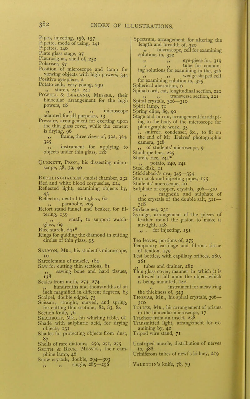 Pipes, injecting, 156, 157 Pipette, mode of using, 141 Pipettes, 140 Plate glass stage, 97 Pleurosigma, shell of, 252 Polariser, 57 Position of microscope and lamp for viewing objects with high powers, 344 Positive eye-piece, 2 Potato cells, veiy young, 239 ,, starch, 240, 241 Powell & Lealand, Messrs., their binocular arrangement for the high powers, 18 ,, microscope adapted for all purposes, 13 Pressure, arrangement for exerting upon the thin glass cover, while the cement is drying, 96 ,, frame, three views of, 322, 324, 325 instrument for applying to objects imder thin glass, 128 QuEKETT, Prof., his dissecting micro- scope, 38, 39, 40 Recklinghausen's moist chamber, 232 Red and white blood corpuscles, 214 Reflected light, examining objects by, 43 Reflector, neutral tint glass, 60 ,, parabolic, 265 Retort stand funnel and beaker, for fil- tering, 139 ,, small, to sujDport watch- glass, 69 Rice starch, 241* Rings for guiding the diamond in cutting circles of thin glass, 95 Salmon, Mr., his student's microscope, 10 Sarcolemma of muscle, 184 Saw for cutting thin sections, 81 ,, sawing bone and hard tissues, 138 Scales from moth, 273, 274 ,, hundredths and thousandths of an inch magnified in different degrees, 63 Scalpel, double edged, 75 Scissars, straight, curved, and spring, for cutting thin sections, 82, 83, 84 Section knife, 76 Shadbolt, Mr., his whirling table, 91 Shade with sulphuric acid, for drying objects, 131 Shades for protecting objects from dust, 87 Shells of rare diatoms, 250, 251, 255 Smith & Beck, Messrs., their cam- phine lamp, 46 Snow crystals, double, 294—303 single, 285—298 Spectrum, arrangement for altering the length and breadth of, 320 ,, microscope, cell for examining solutions in, 322 i> eye-piece for, 319 tt _ . tube for contain- ing solutions for examining in the, 326 »> ,, wedge shaped cell for examining solution in, 325 Spherical aberration, 6 Spinal cord, cat, longitudinal section, 220 ,, „ transverse section, 221 Spiral crystals, 306—310 Spirit lamp, 71 Spring clips, 89, 90 Stage and mirror, arrangement for adapt- ing to the body of the microscope for photographic work, 35 ,, mirror, condenser, &c., to fit on the end of Mr Delves' photographic camera, 328 ,, of students' microscope, 9 Stanhope lens, 225 Starch, rice, 241* ,, potato, 240, 241 Steel disk, 11 Stickleback's ova, 345—354 Stop cock and injecting pipes, 15$ Students' microscope, 10 Sulphate of copper, crystals, 306—310 ,, magnesia and sulphate of zinc crystals of the double salt, 311— 318 Surface net, 231 Syringe, arrangement of the pieces of leather round the piston to make it air-tight, 148 ,, . for injecting, 151 Tea leaves, portions of, 275 Temporary cartilage and fibrous tissue of tendon, 179 Test bottles, with capillary orifices, 280, 281 ,, tubes and drainer, 282 Thin glass cover, manner in which it is allowed to fall upon the object which is being mounted, 142 ,, instrument for measuring the thickness of, 343 Thomas, Mr., his spiral crystals, 306— 310 Tolles, Mr., his arrangement of prisms in the binocular microscope, 17 Trachese from an insect, 238 Transmitted light, arrangement for ex- amining by, 42 Tripod wire stand, 71 Unstriped muscle, distribution of nerves to, 388 Uriniferous tubes of newt's kidney, 219 Valentin's knife, 78, 79