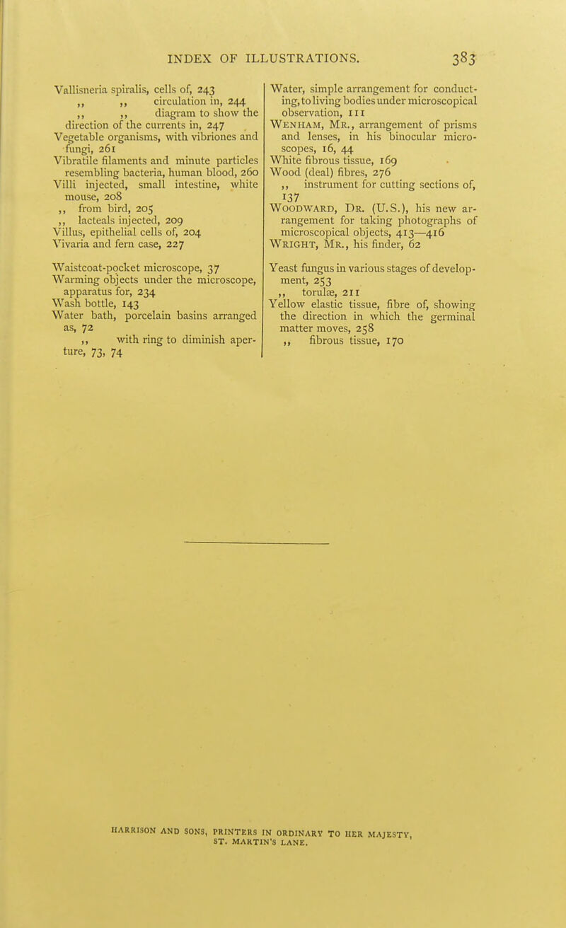 Vallisneria spiralis, cells of, 243 circulation in, 244 ,, diagram to show the direction of the currents in, 247 Vegetable organisms, with vibriones and ■fungi, 261 Vibratile filaments and minute particles resembling bacteria, human blood, 260 Villi injected, small intestine, white mouse, 208 ,, from bird, 205 ,, lacteals injected, 209 Villus, epithelial cells of, 204 Vivaria and fern case, 227 Waistcoat-pocket microscope, 37 Warming objects under the microscope, apparatus for, 234 Wash bottle, 143 Water bath, porcelain basins arranged as, 72 ,, with ring to diminish aper- ture, 73, 74 Water, simple arrangement for conduct- ing, to living bodies under microscopical observation, m Wenham, Mr., arrangement of prisms and lenses, in his binocular micro- scopes, 16, 44 White fibrous tissue, 169 Wood (deal) fibres, 276 ,, instrument for cutting sections of, 137 Woodward, Dr. (U.S.), his new ar- rangement for taking photographs of microscopical objects, 413—416 Wright, Mr., his finder, 62 Yeast fungus in various stages of develop- ment, 253 ,, torulse, 211 Yellow elastic tissue, fibre of, showing the direction in which the germinal matter moves, 258 ,, fibrous tissue, 170 HARRISON AND SONS, PRINTERS IN ORDINARY TO HER MAJESTY ST. MARTIN'S LANE.