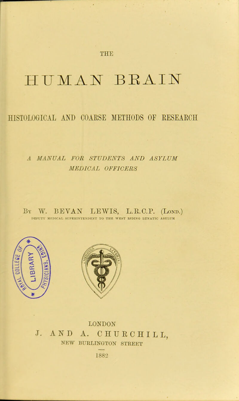 THE HUMAN BRAIN HISTOLOGICAL AND COARSE METHODS OF RESEARCH A MANUAL FOR STUDENTS AND ASYLUM MEDICAL OFFICERS By W. BEYAN LEWIS, L.E.O.P. (Lond.) DEPUTY MEDICAL SUPERINTENDENT TO THE WEST RIDING LUNATIC ASYLUM LONDON J. AND A. CHURCHILL, NEW BURLINGTON STREET 1882