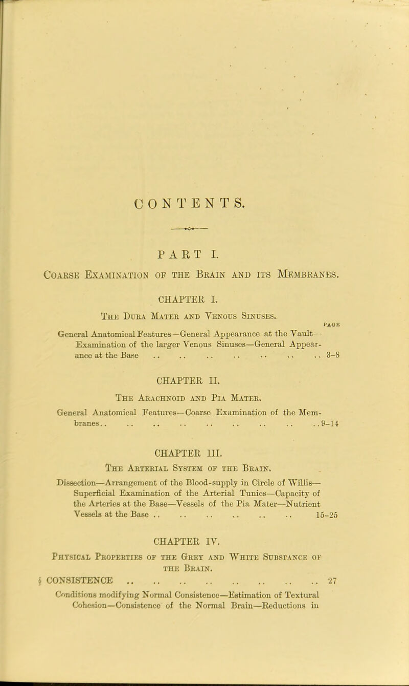 CONTENTS PART I. Coarse Examination of the Brain and its Membranes. CHAPTER I. The Dura Mater and Venous Sinuses. page General Anatomical Features—General Appearance at the Vault— Examination of the larger Venous Sinuses—General Appear- ance at the Base .. .. .. .. . • .. .. 3-S CHAPTER II. The Arachnoid and Pia Mater. General Anatomical Features—Coarse Examination of the Mem- branes .. .. .. .. .. .. .. .. ..9-14 CHAPTER III. The Arterial System of the Brain. Dissection—Arrangement of the Blood-supply in Circle of Willis— Superficial Examination of the Arterial Tunics—Capacity of the Arteries at the Base—Vessels of the Pia Mater—Nutrient Vessels at the Base .. .. .. .. .. .. 15-25 CHAPTER IV. Physical Properties of the Grey and White Substance of the Brain. $ CONSISTENCE 27 Conditions modifying Normal Consistence—Estimation of Textural Cohesion—Consistence of the Normal Brain—Reductions in