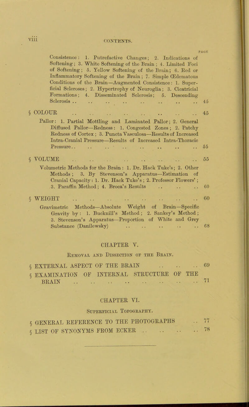 Vlll TAOB Consistence: 1. Putrefactive Changes; 2. Indications of Softening; 3. White Softening of the Brain ; 4. Limited Foci of Softening; 5. Yellow Softening of the Brain; 6. Red or Inflammatory Softening of the Brain; 7. Simple (Edematous Conditions of the Brain—Augmented Consistence: 1. Super- ficial Scleroses; 2. Hypertrophy of Neuroglia; 3. Cicatricial Formations; 4. Disseminated Sclerosis; 5. Descending Sclerosis .. .. .. .. .. ,. ,. .. 45 § COLOUR 45 Pallor: 1. Partial Mottling and Laminated Pallor; 2. General Diffused Pallor—Redness: 1. Congested Zones ; 2. Patchy Redness of Cortex ; 3. Puncta Yasculosa—Results of Increased Intra-Cranial Pressure—Results of Increased Intra-Thoracic Pressure.. .. .. .. .. .. ..55 § VOLUME 55 Volumetric Methods for the Brain : 1. Dr. Hack Tuke’s; 2. Other Methods ; 3. By Stevenson’s Apparatus—Estimation of Cranial Capacity: 1. Dr. Hack Tuke’s ; 2. Professor Flowers’; 3. Paraffin Method; 4. Broca’s Results .. .. ..60 § WEIGHT 60 Gravimetric Methods—Absolute Weight of Brain—Specific Gravity by: 1. Bucknill’s Method; 2. Sankey’s Method; 3. Stevenson’s Apparatus—Proportion of White and Grey Substance (Danilewsky) .. .. .. .. .. 68 CHAPTER V. Removal and Dissection of the Brain. § EXTERNAL ASPECT OF THE BRAIN 69 § EXAMINATION OF INTERNAL STRUCTURE OF THE BRAIN 71 CHAPTER VI. Superficial Topography. § GENERAL REFERENCE TO THE PHOTOGRAPHS .. 77 § LIST OF SYNONYMS FROM ECKER .78