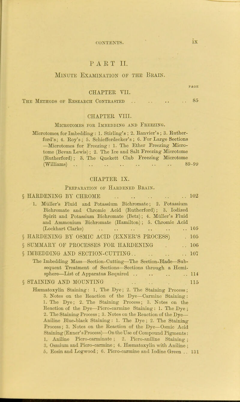 PART II. Minute Examination of the Brain. PAGE CHAPTER VII. The Methods of Research Contrasted .. .. .. .. 85 CHAPTER VIII. Microtomes for Imbedding and Freezing. Microtomes for Imbedding : 1. Stirling’s ; 2. Ranvier’s ; 3. Ruther- ford’s; 4. Roy’s; 5. Schiefferdecker’s ; 6. For Large Sections —Microtomes for Freezing: 1. The Ether Freezing Micro- tome (Bevan Lewis); 2. The Ice and Salt Freezing Microtome (Rutherford) ; 3. The Quekett Club Freezing Microtome (Williams) .. .. .. .. .. .. .. 89-99 CHAPTER IX. Preparation of Hardened Brain. § HARDENING BY CHROME 102 1. Muller’8 Fluid and Potassium Bichromate; 2. Potassium Bichromate and Chromic Acid (Rutherford); 3. Iodized Spirit and Potassium Bichromate (Betz); 4. Muller’s Fluid and Ammonium Bichromate (Hamilton); 5. Chromic Acid (Lockhart Clarke) .. .. .. .. .. ..105 § HARDENING BY OSMIC ACID (EXNER’S PROCESS) . 105 § SUMMARY OF PROCESSES FOR HARDENING . .. 106 § IMBEDDING AND SECTION-CUTTING 107 The Imbedding Mass—Section-Cutting—The Section-Blade—Sub- sequent Treatment of Sections—Sections through a Hemi- sphere—List of Apparatus Required .. .. .. ..114 § STAINING AND MOUNTING 115 Hsematoxylin Staining: 1. The Dye; 2. The Staining Process; 3. Notes on the Reaction of the Dye—Carmine Staining : 1. The Dye; 2. The Staining Process; 3. Notes on the Reaction of the Dye—Picro-caimine Staining: 1. The Dye ; 2. The Staining Process ; 3. Notes on the Reaction of the Dye— Aniline Blue-black Staining: 1. The Dye ; 2. The Staining Process; 3. Notes on the Reaction of the Dye—Osmic Acid Staining (Earner'sProcess)—On theUse of Compound Pigments: 1. Aniline Picro-carminate ; 2. Picro-aniline Staining ; 3. Osmium and Picro-carmine ; 4. Hcematoxylin with Aniline ; 5. Eosin and Logwood ; 6. Picro-carmine and Iodine Green .. 131