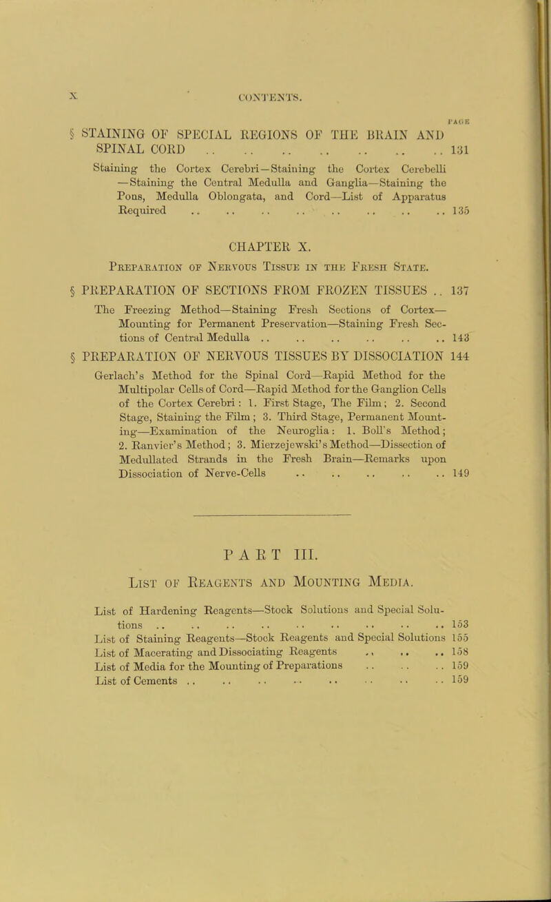 PAGB § STAINING OF SPECIAL REGIONS OF THE BRAIN AND SPINAL CORD 131 Staining the Cortex Cerebri —Staining the Cortex Cerebelii — Staining the Central Medulla and Ganglia—Staining the Pons, Medulla Oblongata, and Cord—List of Apparatus Required .. .. .. .. .. .. .. ..135 CHAPTER X. Preparation of Nekyous Tissue in the Fresh State. § PREPARATION OF SECTIONS FROM FROZEN TISSUES .. 137 Tlie Freezing Method—Staining Fresh Sections of Cortex— Mounting for Permanent Preservation—Staining Fresh Sec- tions of Central Medulla .. .. .. .. .. .. 143 § PREPARATION OF NERVOUS TISSUES BY DISSOCIATION 144 Gerlach’s Method for the Spinal Cord—Rapid Method for the Multipolar Cells of Cord—Rapid Method for the Ganglion Cells of the Cortex Cerebri: 1. First Stage, The Film; 2. Second Stage, Staining the Film ; 3. Third Stage, Permanent Mount- ing—Examination of the Neuroglia: 1. Boll’s Method; 2. Ranvier’s Method; 3. Mierzejewski’sMethod—Dissection of Medullated Strands in the Fresh Brain—Remarks upon Dissociation of Nerve-Cells .. .. .. .. .. 149 PART III. List of Reagents and Mounting Media. List of Hardening Reagents—Stock Solutions and Special Solu- tions .. .. .. .. •• .. .. •• ..153 List of Staining Reagents—Stock Reagents and Special Solutions 155 List of Macerating and Dissociating Reagents .. ..158 List of Media for the Mounting of Preparations 159 List of Cements .. .. .. .-. .. •• •• •• 159
