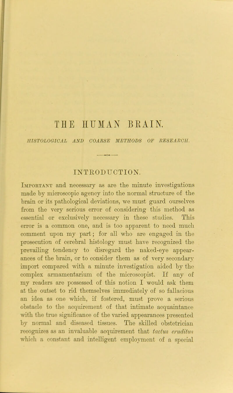 THE HUMAN BEAIN, HISTOLOGICAL AND COARSE METHODS OF RESEARCH. INTRODUCTION. Important and necessary as are the minute investigations made by microscopic agency into the normal structure of the brain or its pathological deviations, we must guard ourselves from the very serious error of considering this method as essential or exclusively necessary in these studies. This error is a common one, and is too apparent to need much comment upon my part; for all who are engaged in the prosecution of cerebral histology must have recognized the prevailing tendency to disregard the naked-eye appear- ances of the brain, or to consider them as of very secondary import compared with a minute investigation aided by the complex armamentarium of the microscopist. If any of my readers are possessed of this notion I would ask them at the outset to rid themselves immediately of so fallacious an idea as one which, if fostered, must prove a serious obstacle to the acquirement of that intimate acquaintance •with the true significance of the varied appearances presented by normal and diseased tissues. The skilled obstetrician recognizes as an invaluable acquirement that tactus eruditm which a constant and intelligent employment of a special