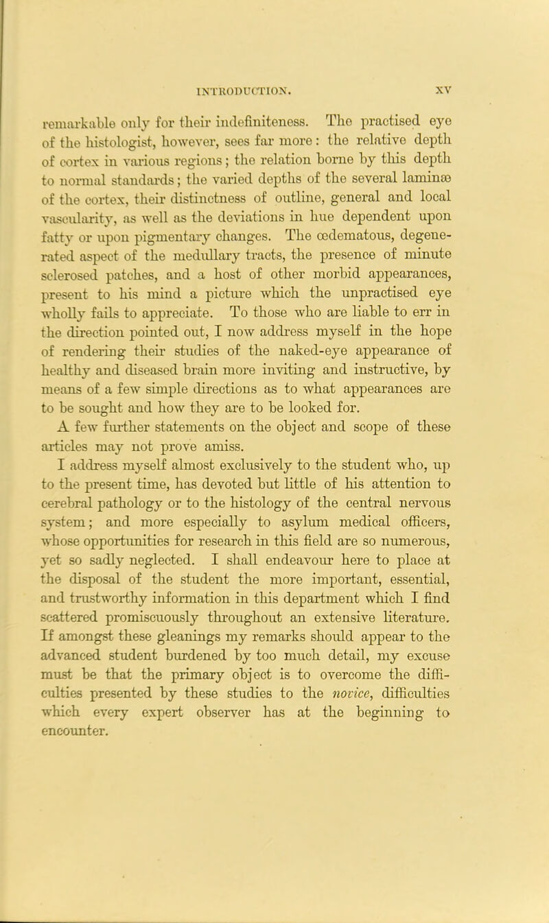 remarkable only for their indefiniteness. The practised eye of the histologist, however, sees far more : the relative depth of cortex in various regions; the relation borne by this depth to normal standards; the varied depths of the several lamina) of the cortex, their distinctness of outline, general and local vascularity, as well as the deviations in hue dependent upon fatty or upon pigmentary changes. The cedematous, degene- rated aspect of the medullary tracts, the presence of minute sclerosed patches, and a host of other morbid appearances, present to his mind a picture which the unpractised eye wholly fails to appreciate. To those who are liable to err in the direction pointed out, I now address myself in the hope of rendering their studies of the naked-eye appearance of healthy and diseased brain more inviting and instructive, by means of a few simple directions as to what appearances are to be sought and how they are to be looked for. A few further statements on the object and scope of these articles may not prove amiss. I address myself almost exclusively to the student who, up to the present time, has devoted but little of his attention to cerebral pathology or to the histology of the central nervous system; and more especially to asylum medical officers, whose opportunities for research in this field are so numerous, yet so sadly neglected. I shall endeavour here to place at the disposal of the student the more important, essential, and trustworthy information in this department which I find scattered promiscuously throughout an extensive literature. If amongst these gleanings my remarks should appear to the advanced student burdened by too much detail, my excuse must be that the primary object is to overcome the diffi- culties presented by these studies to the novice, difficulties which every expert observer has at the beginning to encounter.