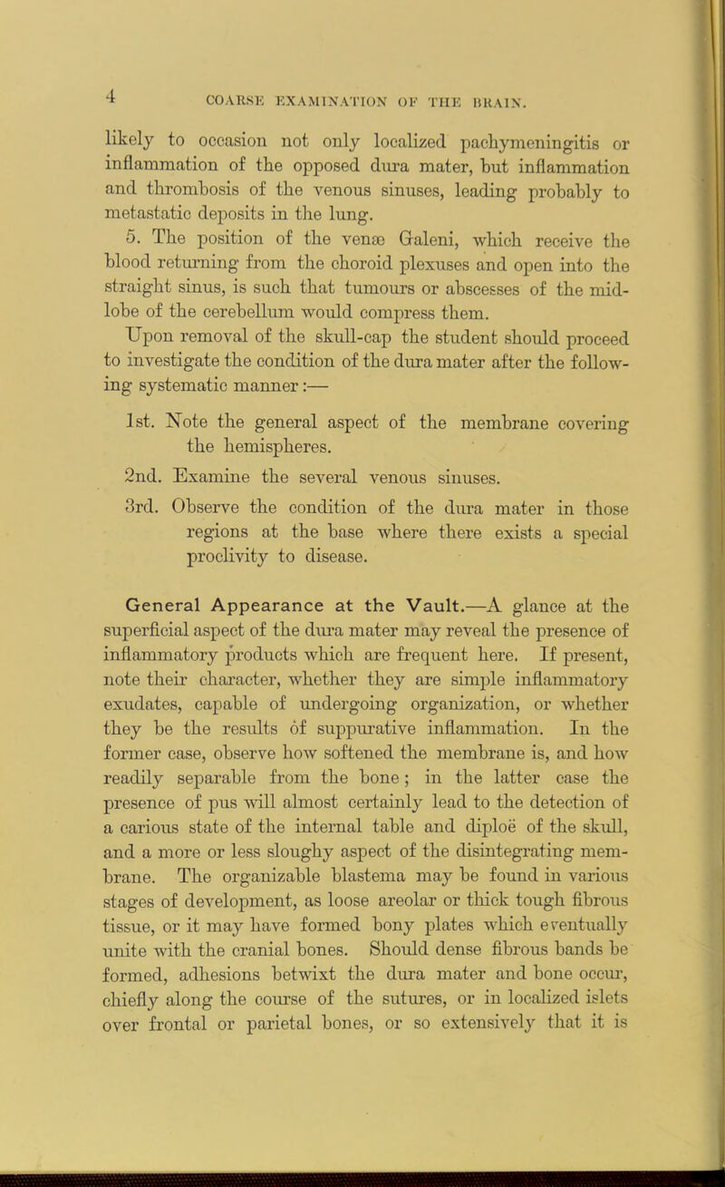 likely to occasion not only localized pachymeningitis or inflammation of the opposed dura mater, hut inflammation and thrombosis of the venous sinuses, leading probably to metastatic deposits in the lung. 5. The position of the vena3 Galeni, which receive the blood returning from the choroid plexuses and open into the straight sinus, is such that tumours or abscesses of the mid- lobe of the cerebellum would compress them. Upon removal of the skull-cap the student should proceed to investigate the condition of the dura mater after the follow- ing systematic manner:— 1st. Note the general aspect of the membrane covering the hemispheres. 2nd. Examine the several venous sinuses. 3rd. Observe the condition of the dura mater in those regions at the base where there exists a special proclivity to disease. General Appearance at the Vault.—A glance at the superficial aspect of the dura mater may reveal the presence of inflammatory products which are frequent here. If present, note their character, whether they are simple inflammatory exudates, capable of undergoing organization, or whether they be the results of suppurative inflammation. In the former case, observe how softened the membrane is, and how readily separable from the bone; in the latter case the presence of pus will almost certainly lead to the detection of a carious state of the internal table and diploe of the skidl, and a more or less sloughy aspect of the disintegrating mem- brane. The organizable blastema may be found in various stages of development, as loose areolar or thick tough fibrous tissue, or it may have formed bony plates which eventually unite with the cranial bones. Should dense fibrous bands be formed, adhesions betwixt the dura mater and bone occur, chiefly along the corn'se of the sutures, or in localized islets over frontal or parietal bones, or so extensively that it is