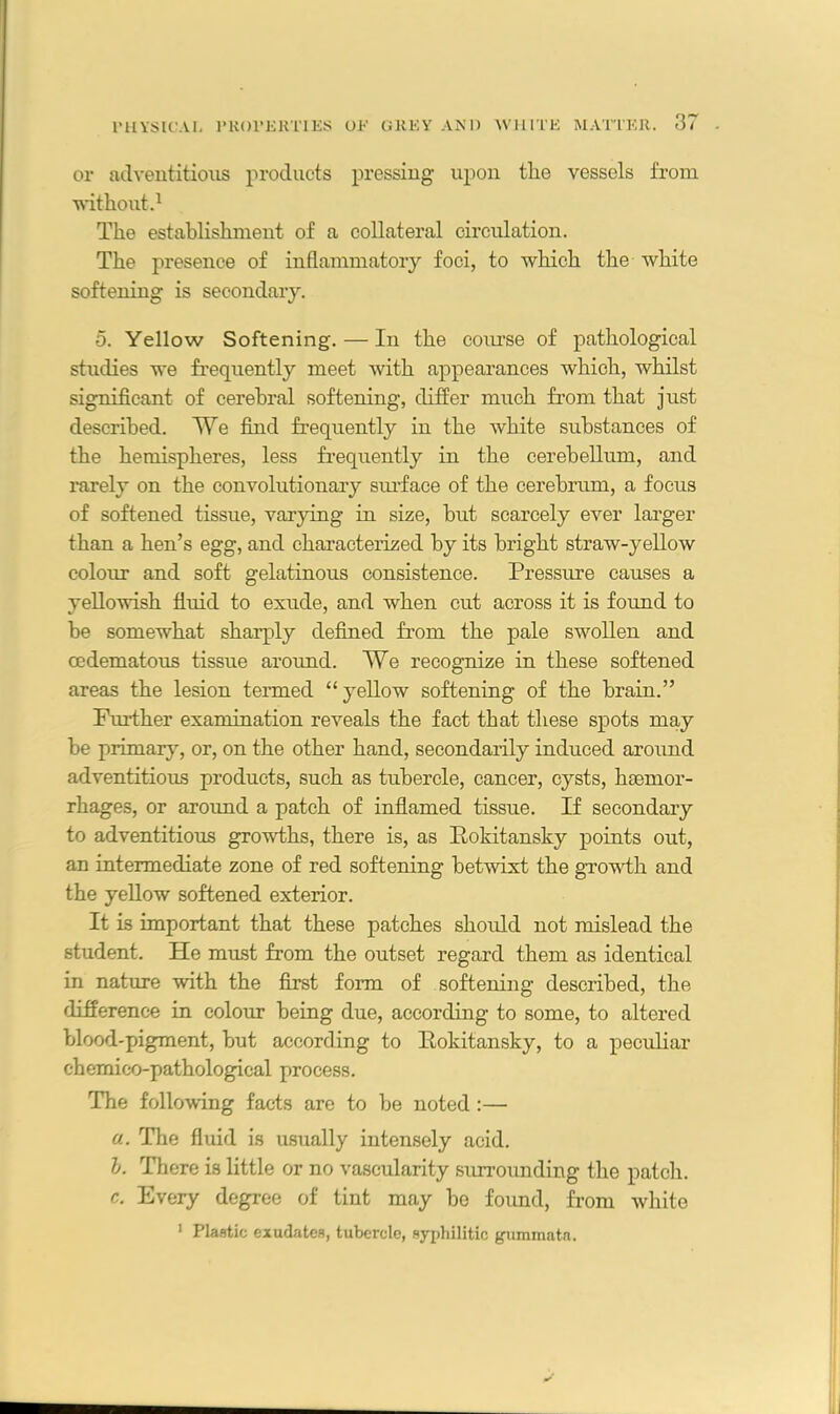 or adventitious products pressing upon the vessels from without.1 The establishment of a collateral circulation. The presence of inflammatory foci, to which the white softening is secondary. o. Yellow Softening. — In the course of pathological studies we frequently meet with appearances which, whilst significant of cerebral softening, differ much from that just described. We find frequently in the white substances of the hemispheres, less frequently in the cerebellum, and rarely on the convolutionary surface of the cerebrum, a focus of softened tissue, varying in size, hut scarcely ever larger than a hen’s egg, and characterized by its bright straw-yellow colour and soft gelatinous consistence. Pressure causes a yellowish fluid to exude, and when cut across it is found to be somewhat sharply defined from the pale swollen and cedematous tissue around. We recognize in these softened areas the lesion termed “yellow softening of the brain.” Further examination reveals the fact that these spots may be primary, or, on the other hand, secondarily induced around adventitious products, such as tubercle, cancer, cysts, haemor- rhages, or around a patch of inflamed tissue. If secondary to adventitious growths, there is, as Rokitansky points out, an intermediate zone of red softening betwixt the growth and the yellow softened exterior. It is important that these patches should not mislead the student. He must from the outset regard them as identical in nature with the first form of softening described, the difference in colour being due, according to some, to altered blood-pigment, but according to Rokitansky, to a peculiar chemico-pathological process. The following facts are to be noted :— a. The fluid is usually intensely acid. b. There is little or no vascularity surrounding the patch. c. Every degree of tint may be found, from white 1 Plastic exudates, tubercle, syphilitic gummata.