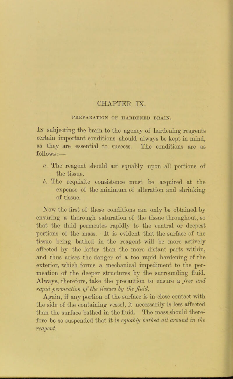 CHAPTER IX. PREPARATION OF HARDENED DRAIN. In subjecting tlie brain to the agency of hardening reagents certain important conditions should always be kept in mind, as they are essential to success. The conditions are as follows:— a. The reagent should act equably upon all portions of the tissue. b. The requisite consistence must be acquired at the expense of the minimum of alteration and shrinking of tissue. Now the first of these conditions can only be obtained by ensuring a thorough saturation of the tissue throughout, so that the fluid permeates rapidly to the central or deepest portions of the mass. It is evident that the surface of the tissue being bathed in the reagent will be more actively affected by the latter than the more distant parts within, and thus arises the danger of a too rapid hardening of the exterior, which forms a mechanical impediment to the per- meation of the deeper structures hy the sin-rounding fluid. Always, therefore, take the precaution to ensure a free and rapid permeation of the tissues by the fluid. Again, if any portion of the surface is in close contact with the side of the containing vessel, it necessarily is less affected tii an the surface bathed in the fluid. The mass should there- fore he so suspended that it is equably bathed all around in the reagent. _
